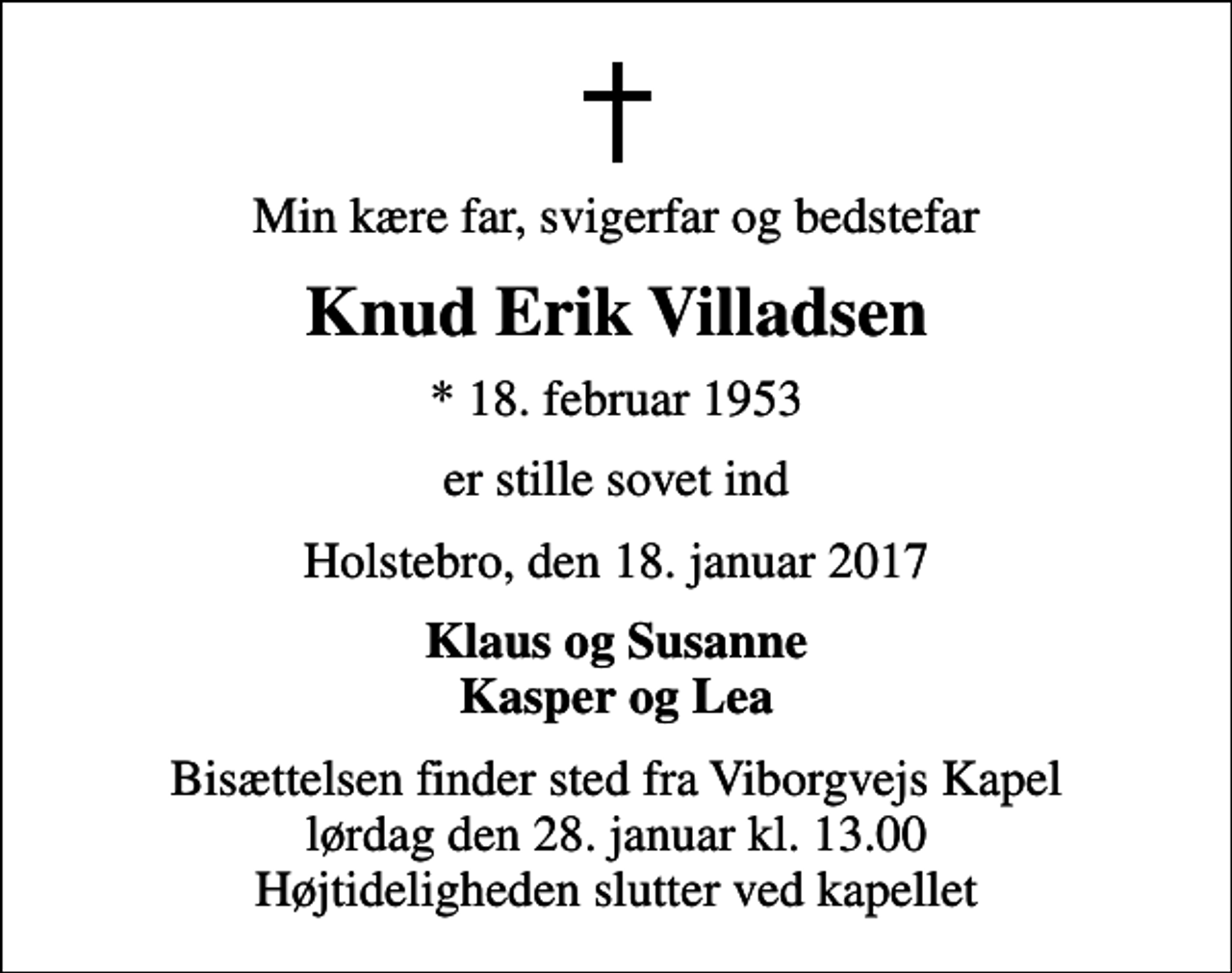 <p>Min kære far, svigerfar og bedstefar<br />Knud Erik Villadsen<br />* 18. februar 1953<br />er stille sovet ind<br />Holstebro, den 18. januar 2017<br />Klaus og Susanne Kasper og Lea<br />Bisættelsen finder sted fra Viborgvejs Kapel lørdag den 28. januar kl. 13.00 Højtideligheden slutter ved kapellet</p>
