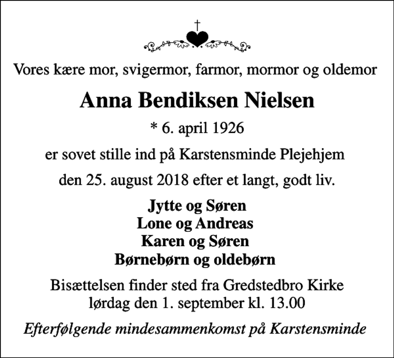 <p>Vores kære mor, svigermor, farmor, mormor og oldemor<br />Anna Bendiksen Nielsen<br />* 6. april 1926<br />er sovet stille ind på Karstensminde Plejehjem<br />den 25. august 2018 efter et langt, godt liv.<br />Jytte og Søren Lone og Andreas Karen og Søren Børnebørn og oldebørn<br />Bisættelsen finder sted fra Gredstedbro Kirke lørdag den 1. september kl. 13.00<br />Efterfølgende mindesammenkomst på Karstensminde</p>