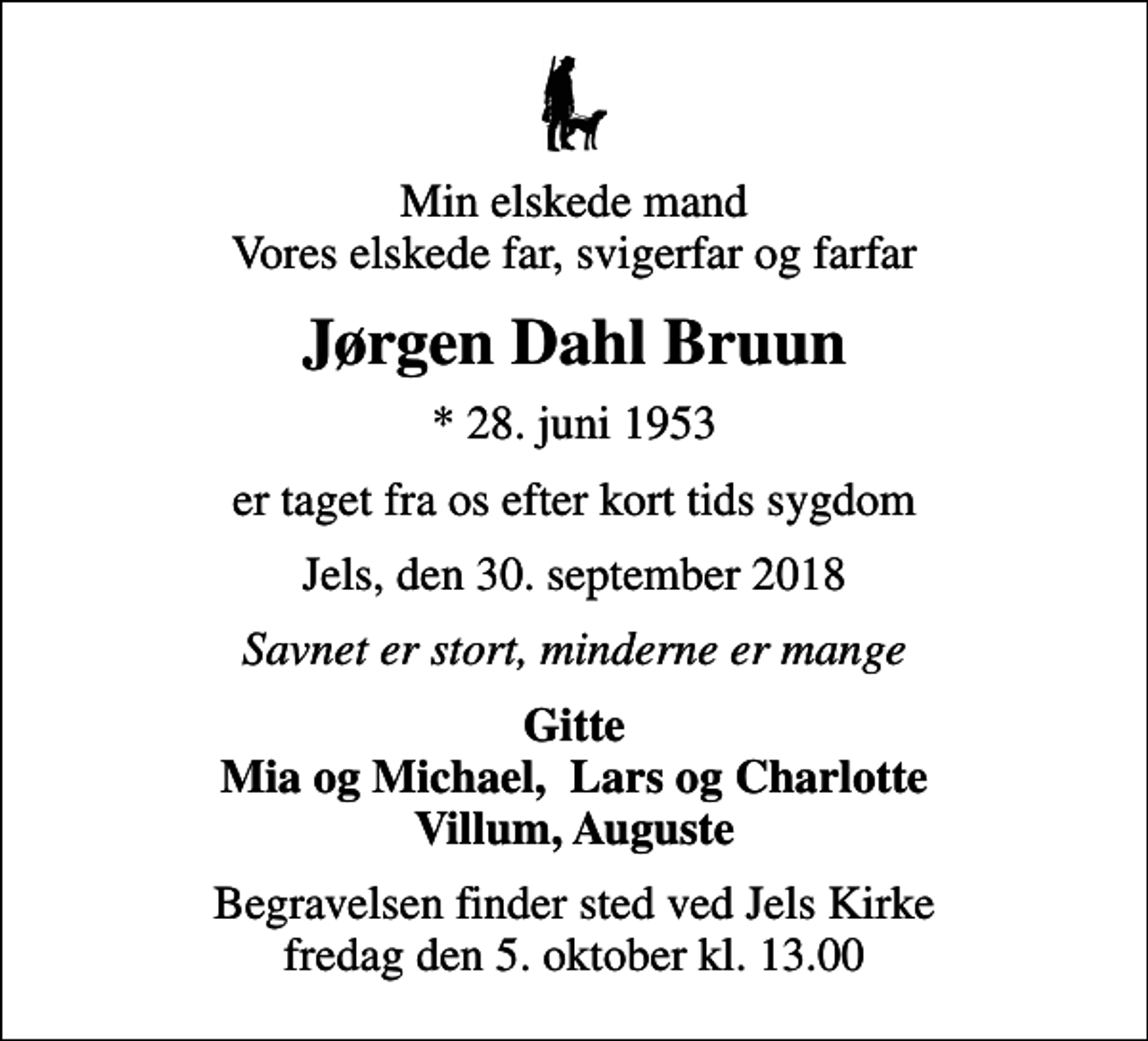 <p>Min elskede mand Vores elskede far, svigerfar og farfar<br />Jørgen Dahl Bruun<br />* 28. juni 1953<br />er taget fra os efter kort tids sygdom<br />Jels, den 30. september 2018<br />Savnet er stort, minderne er mange<br />Gitte Mia og Michael, Lars og Charlotte Villum, Auguste<br />Begravelsen finder sted ved Jels Kirke fredag den 5. oktober kl. 13.00</p>