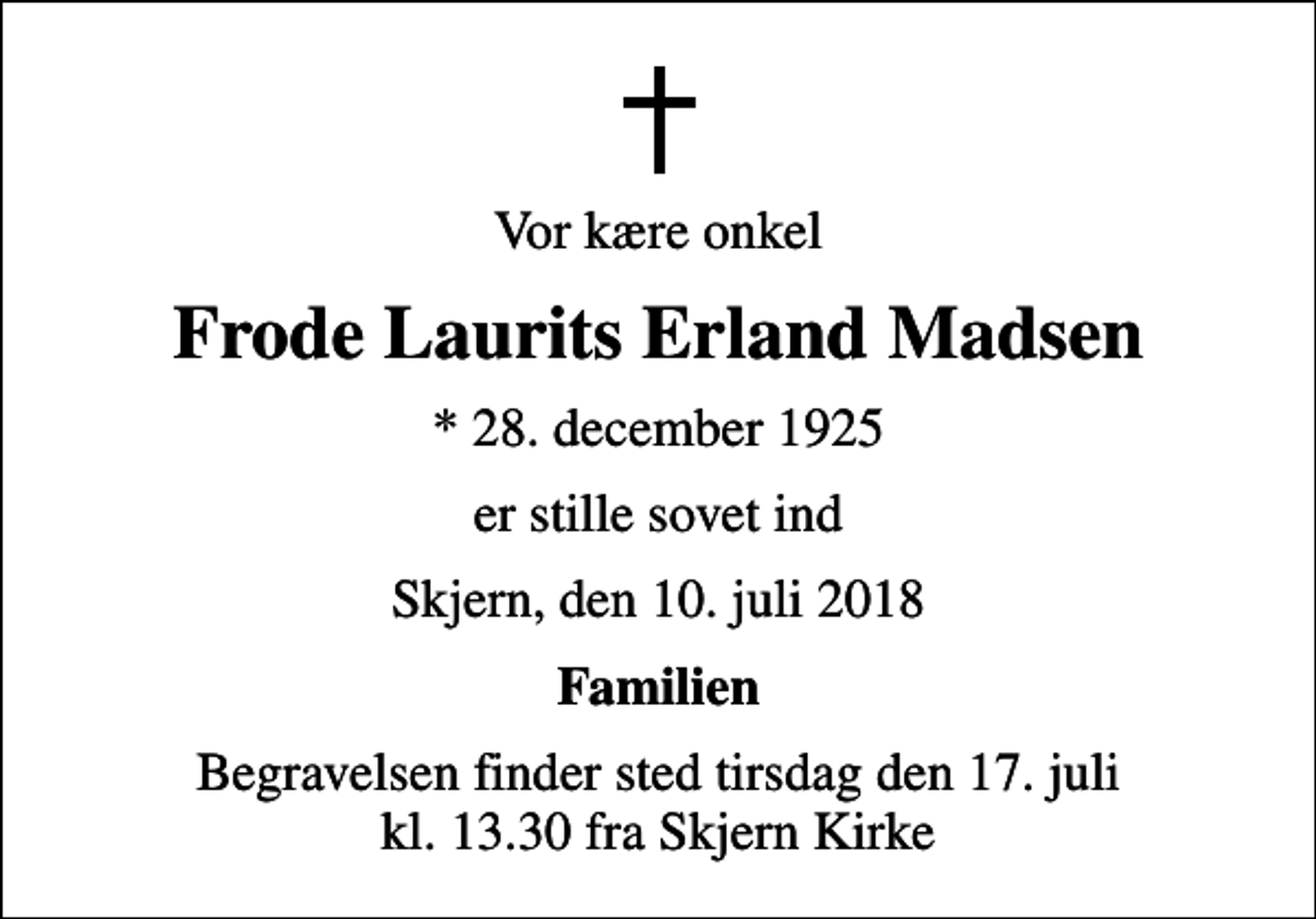 <p>Vor kære onkel<br />Frode Laurits Erland Madsen<br />* 28. december 1925<br />er stille sovet ind<br />Skjern, den 10. juli 2018<br />Familien<br />Begravelsen finder sted tirsdag den 17. juli kl. 13.30 fra Skjern Kirke</p>
