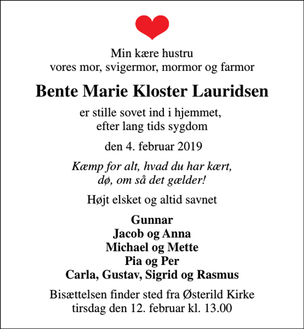 <p>Min kære hustru vores mor, svigermor, mormor og farmor<br />Bente Marie Kloster Lauridsen<br />er stille sovet ind i hjemmet, efter lang tids sygdom<br />den 4. februar 2019<br />Kæmp for alt, hvad du har kært, dø, om så det gælder!<br />Højt elsket og altid savnet<br />Gunnar Jacob og Anna Michael og Mette Pia og Per Carla, Gustav, Sigrid og Rasmus<br />Bisættelsen finder sted fra Østerild Kirke tirsdag den 12. februar kl. 13.00</p>
