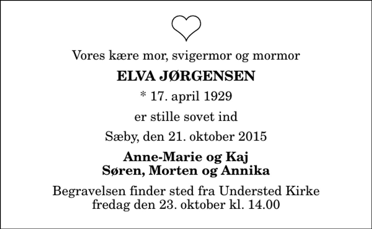 <p>Vores kære mor, svigermor og mormor<br />Elva Jørgensen<br />* 17. april 1929<br />er stille sovet ind<br />Sæby, den 21. oktober 2015<br />Anne-Marie og Kaj Søren, Morten og Annika<br />Begravelsen finder sted fra Understed Kirke fredag den 23. oktober kl. 14.00</p>