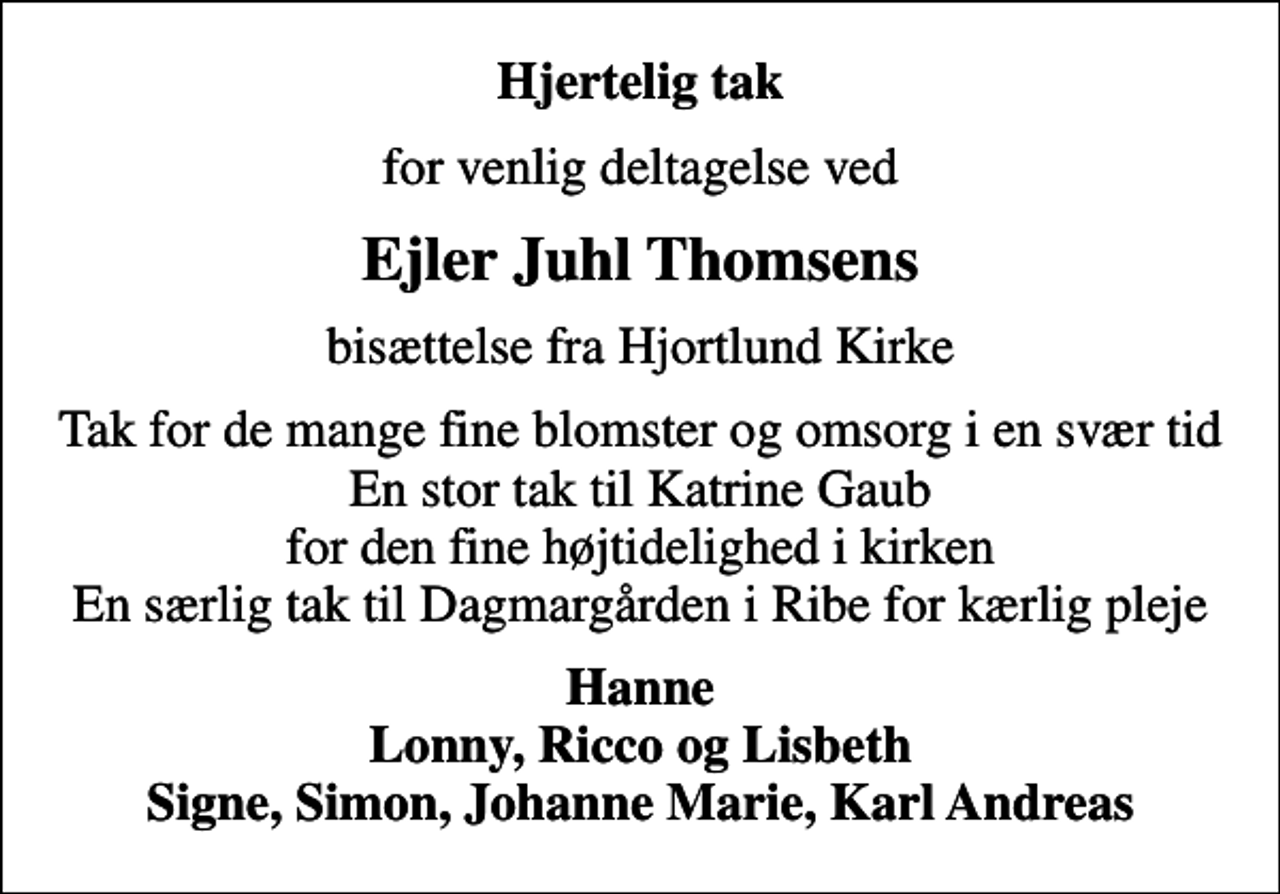 <p>Hjertelig tak<br />for venlig deltagelse ved<br />Ejler Juhl Thomsens<br />bisættelse fra Hjortlund Kirke<br />Tak for de mange fine blomster og omsorg i en svær tid En stor tak til Katrine Gaub for den fine højtidelighed i kirken En særlig tak til Dagmargården i Ribe for kærlig pleje<br />Hanne Lonny, Ricco og Lisbeth Signe, Simon, Johanne Marie, Karl Andreas</p>