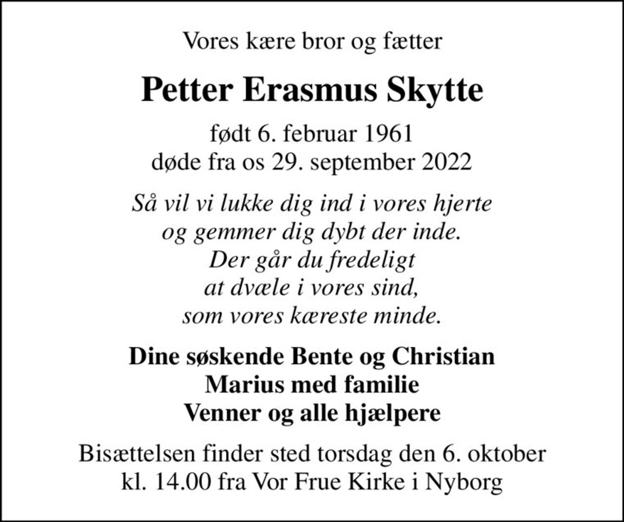 Vores kære bror og fætter
Petter Erasmus Skytte
født 6. februar 1961 døde fra os 29. september 2022
Så vil vi lukke dig ind i vores hjerte og gemmer dig dybt der inde. Der går du fredeligt at dvæle i vores sind, som vores kæreste minde.
Dine søskende Bente og Christian Marius med familie Venner og alle hjælpere
Bisættelsen finder sted torsdag den 6. oktober kl. 14.00 fra Vor Frue Kirke i Nyborg