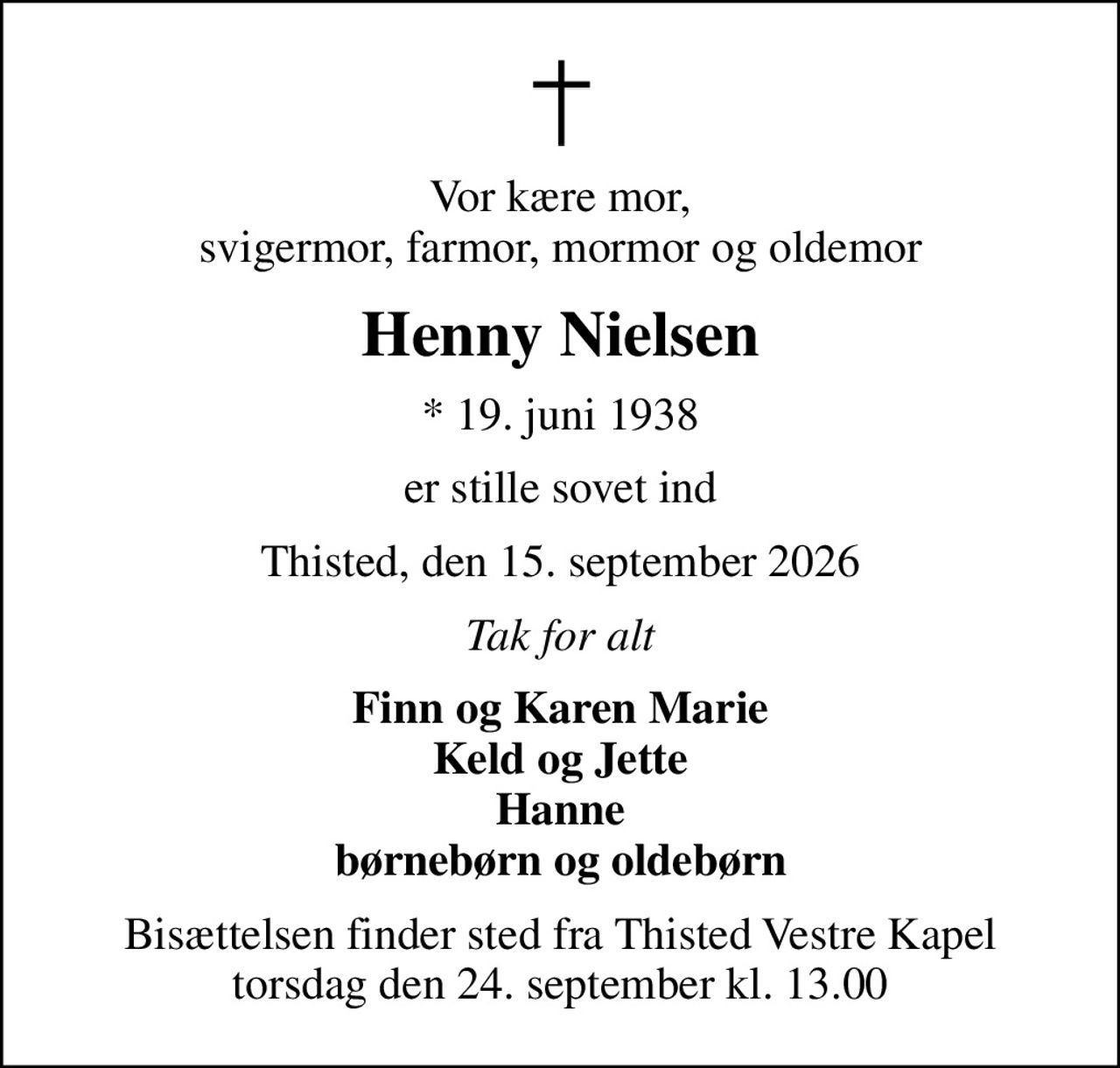 Vor kære mor, svigermor, farmor, mormor og oldemor
Henny Nielsen
* 19. juni 1938
er stille sovet ind
Thisted, den 15. september 2026
Tak for alt
Finn og Karen Marie Keld og Jette Hanne børnebørn og oldebørn
Bisættelsen finder sted fra Thisted Vestre Kapel  torsdag den 24. september kl. 13.00