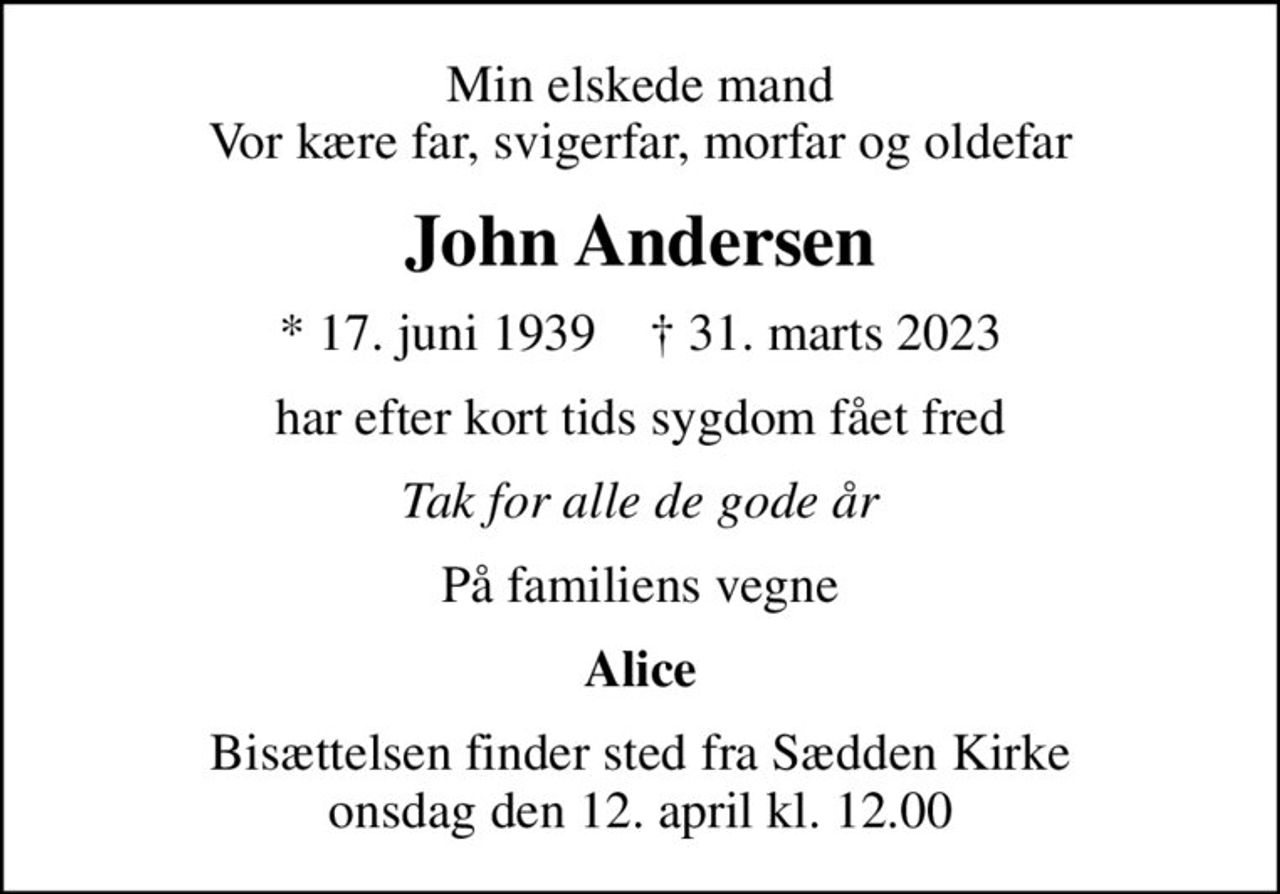 Min elskede mand Vor kære far, svigerfar, morfar og oldefar
John Andersen
* 17. juni 1939    ✝ 31. marts 2023
har efter kort tids sygdom fået fred
Tak for alle de gode år
På familiens vegne
Alice
Bisættelsen finder sted fra Sædden Kirke  onsdag den 12. april kl. 12.00