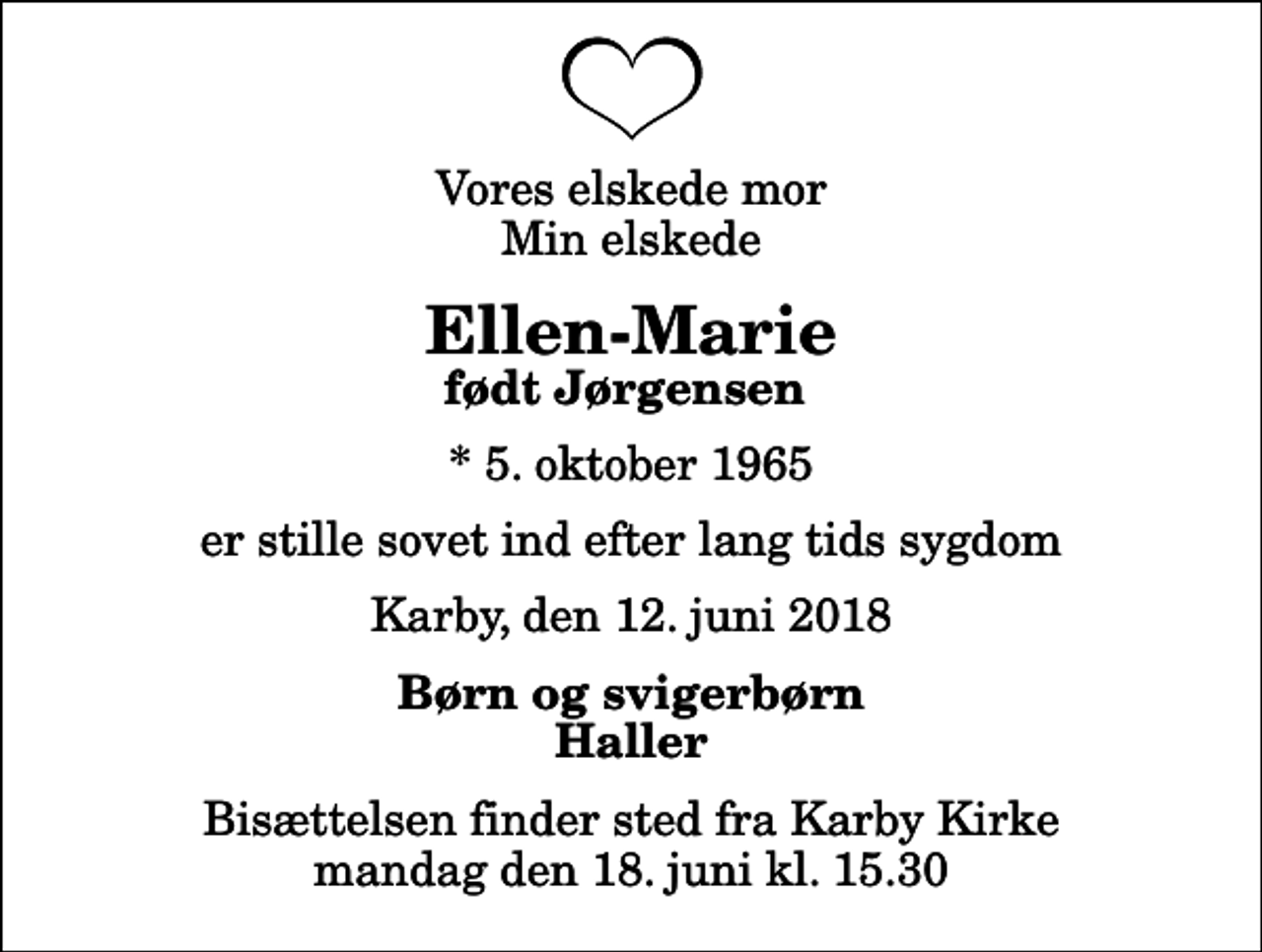 <p>Vores elskede mor Min elskede<br />Ellen-Marie<br />født Jørgensen<br />* 5. oktober 1965<br />er stille sovet ind efter lang tids sygdom<br />Karby, den 12. juni 2018<br />Børn og svigerbørn Haller<br />Bisættelsen finder sted fra Karby Kirke mandag den 18. juni kl. 15.30</p>