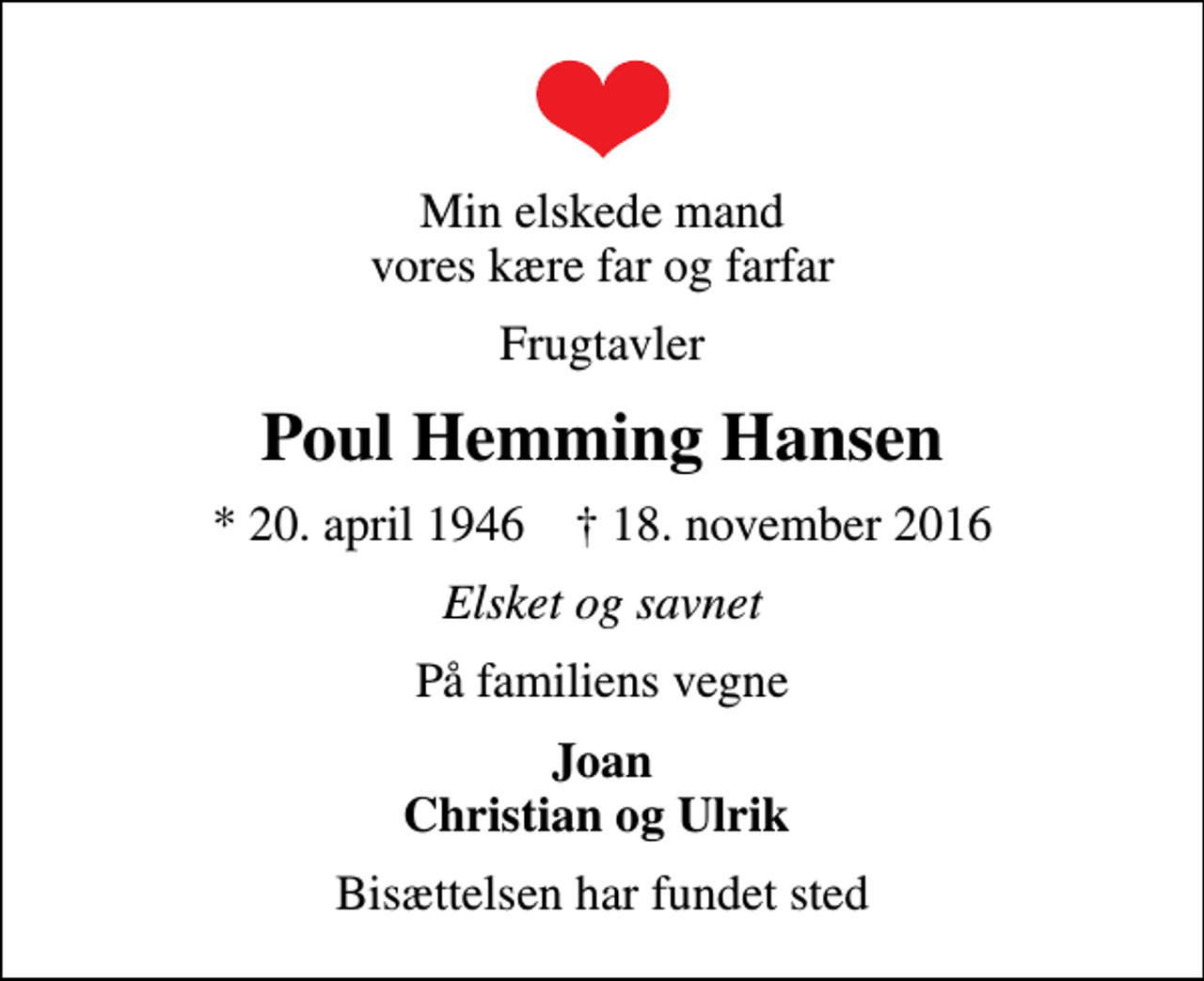 <p>Min elskede mand vores kære far og farfar<br />Frugtavler<br />Poul Hemming Hansen<br />* 20. april 1946 ✝ 18. november 2016<br />Elsket og savnet<br />På familiens vegne<br />Joan Christian og Ulrik<br />Bisættelsen har fundet sted</p>