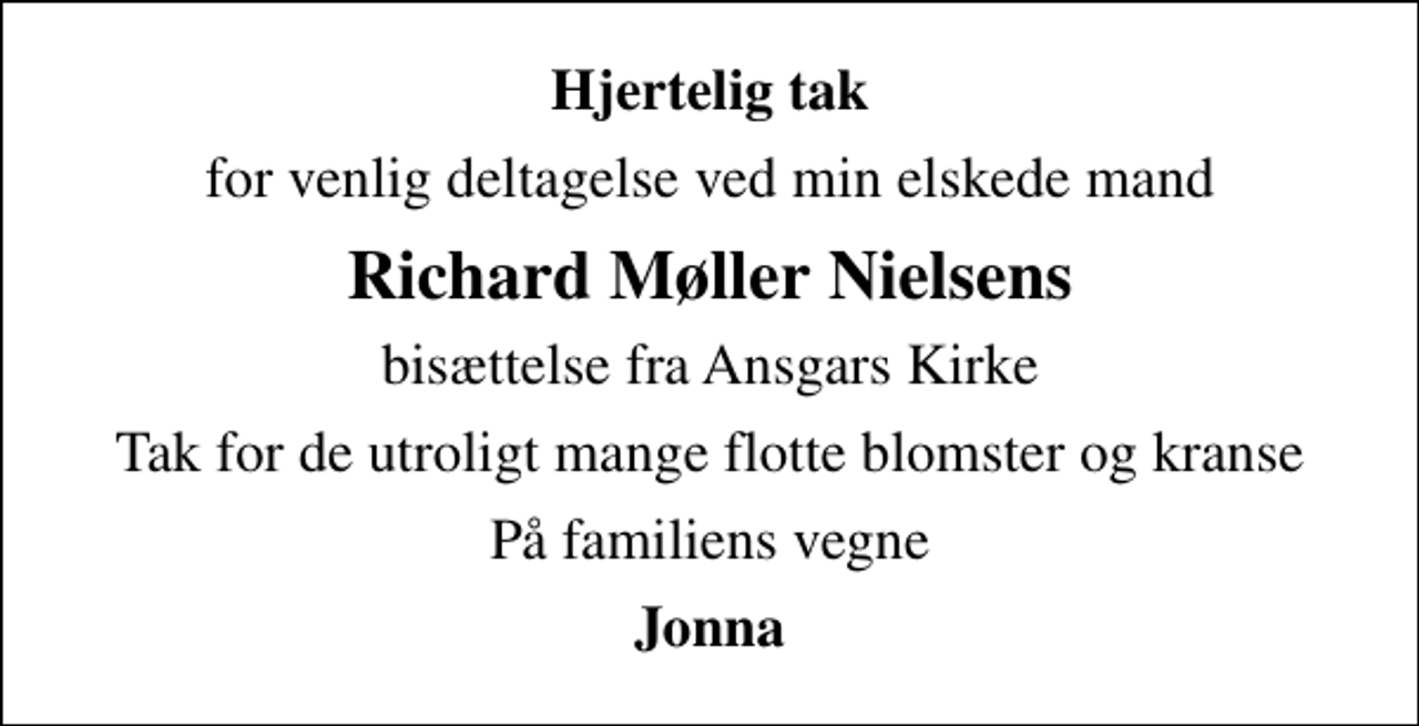 <p>Hjertelig tak<br />for venlig deltagelse ved min elskede mand<br />Richard Møller Nielsens<br />bisættelse fra Ansgars Kirke<br />Tak for de utroligt mange flotte blomster og kranse<br />På familiens vegne<br />Jonna</p>
