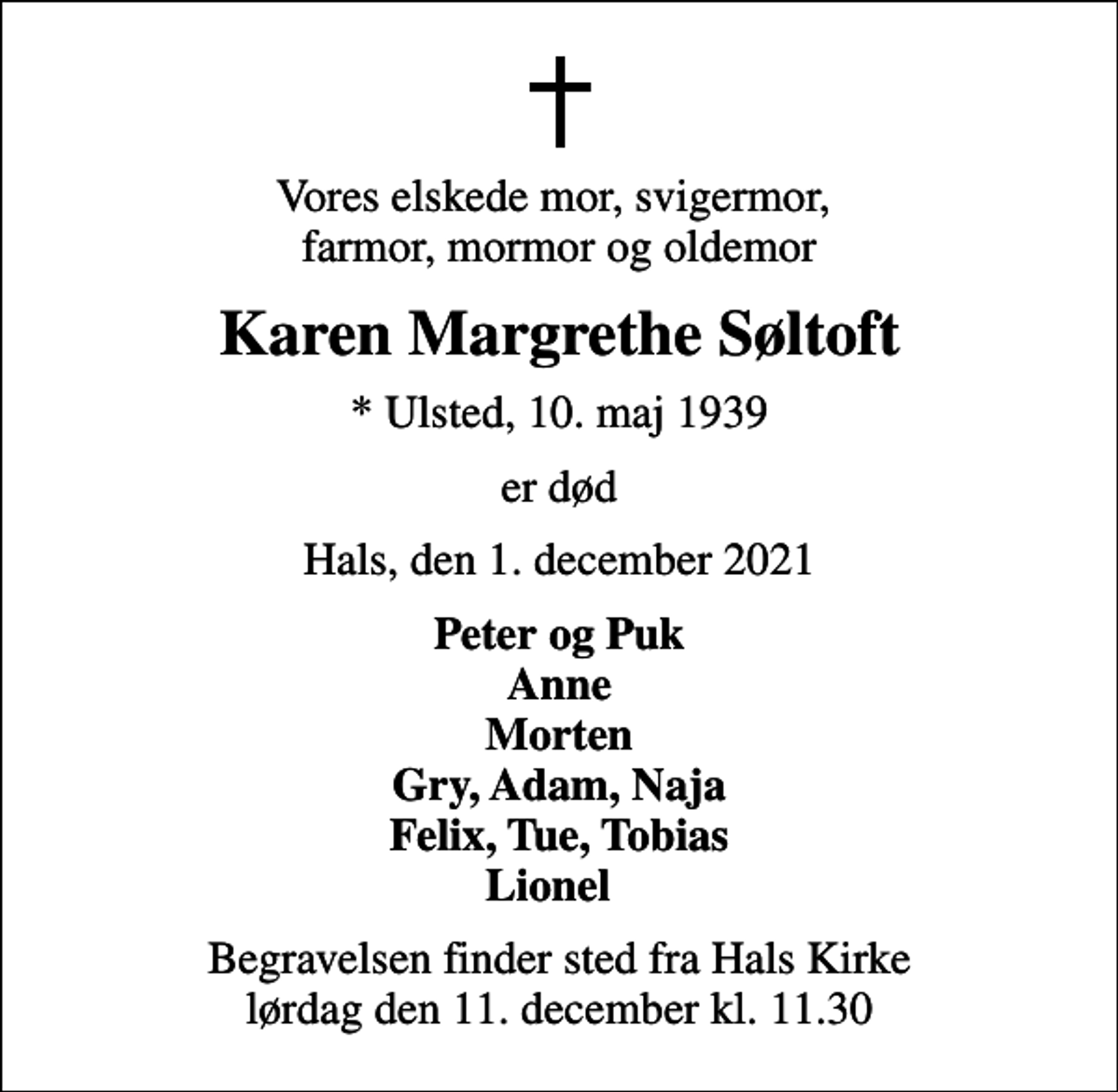 <p>Vores elskede mor, svigermor, farmor, mormor og oldemor<br />Karen Margrethe Søltoft<br />* Ulsted, 10. maj 1939<br />er død<br />Hals, den 1. december 2021<br />Peter og Puk Anne Morten Gry, Adam, Naja Felix, Tue, Tobias Lionel<br />Begravelsen finder sted fra Hals Kirke lørdag den 11. december kl. 11.30</p>