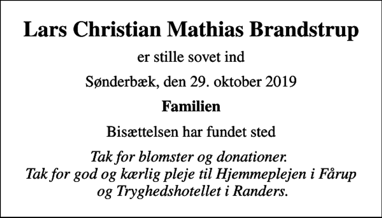 <p>Lars Christian Mathias Brandstrup<br />er stille sovet ind<br />Sønderbæk, den 29. oktober 2019<br />Familien<br />Bisættelsen har fundet sted<br />Tak for blomster og donationer. Tak for god og kærlig pleje til Hjemmeplejen i Fårup og Tryghedshotellet i Randers.</p>