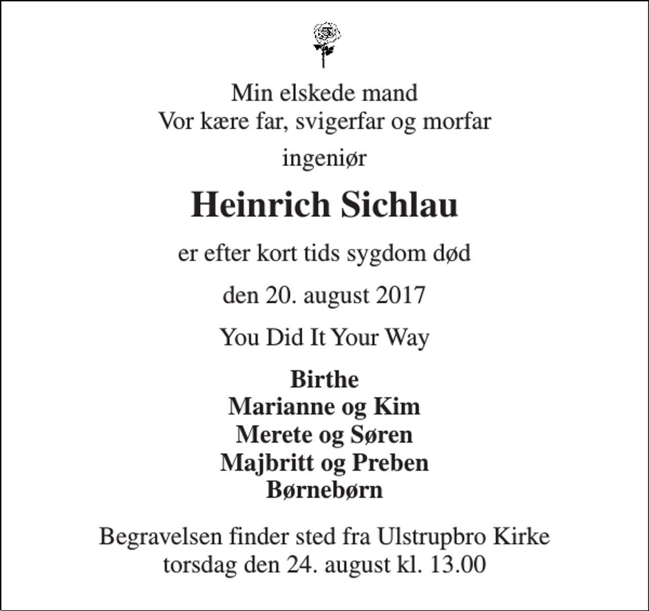 <p>Min elskede mand Vor kære far, svigerfar og morfar<br />ingeniør<br />Heinrich Sichlau<br />er efter kort tids sygdom død<br />den 20. august 2017<br />You Did It Your Way<br />Birthe Marianne og Kim Merete og Søren Majbritt og Preben Børnebørn<br />Begravelsen finder sted fra Ulstrupbro Kirke torsdag den 24. august kl. 13.00</p>