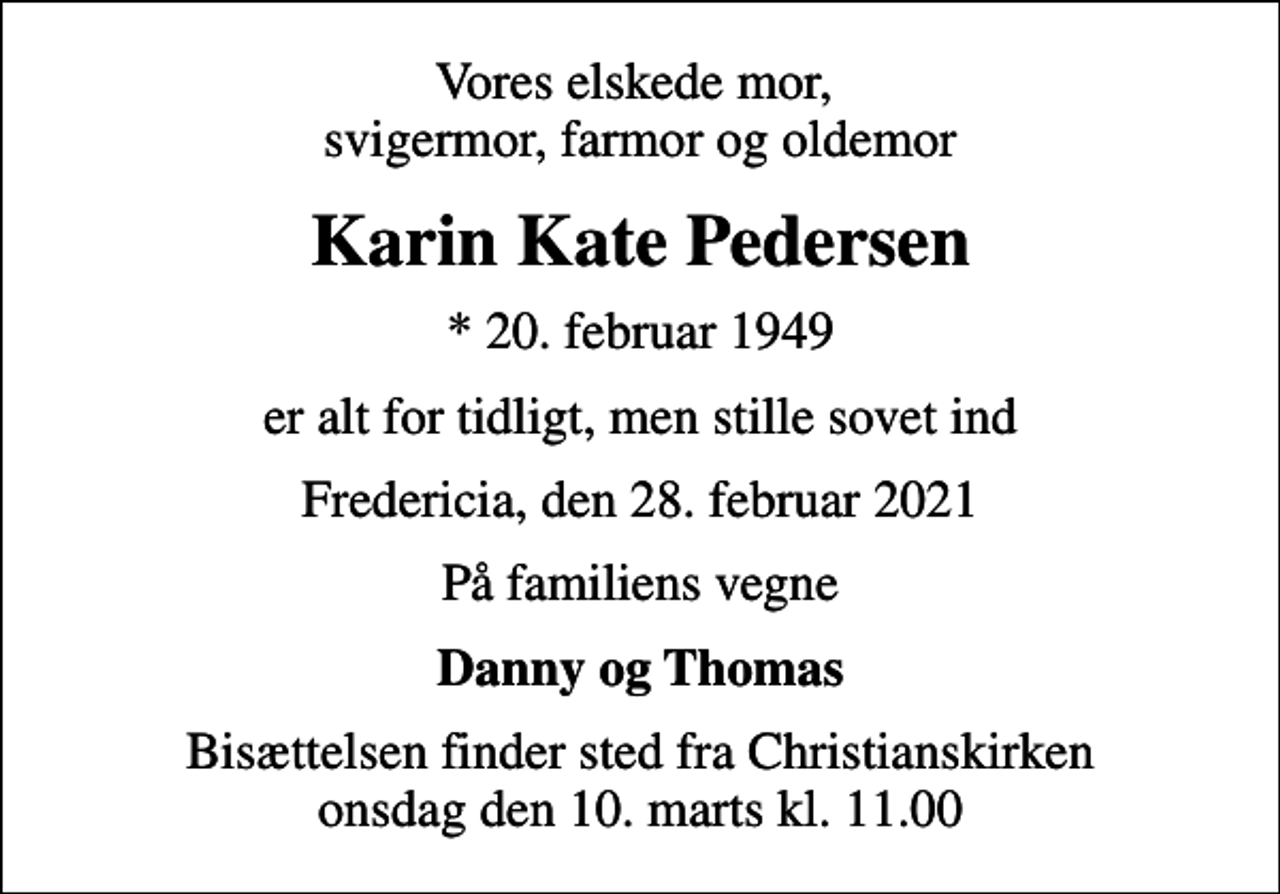 <p>Vores elskede mor, svigermor, farmor og oldemor<br />Karin Kate Pedersen<br />* 20. februar 1949<br />er alt for tidligt, men stille sovet ind<br />Fredericia, den 28. februar 2021<br />På familiens vegne<br />Danny og Thomas<br />Bisættelsen finder sted fra Christianskirken onsdag den 10. marts kl. 11.00</p>
