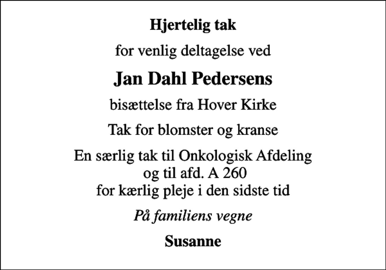 <p>Hjertelig tak<br />for venlig deltagelse ved<br />Jan Dahl Pedersens<br />bisættelse fra Hover Kirke<br />Tak for blomster og kranse<br />En særlig tak til Onkologisk Afdeling og til afd. A 260 for kærlig pleje i den sidste tid<br />På familiens vegne<br />Susanne</p>