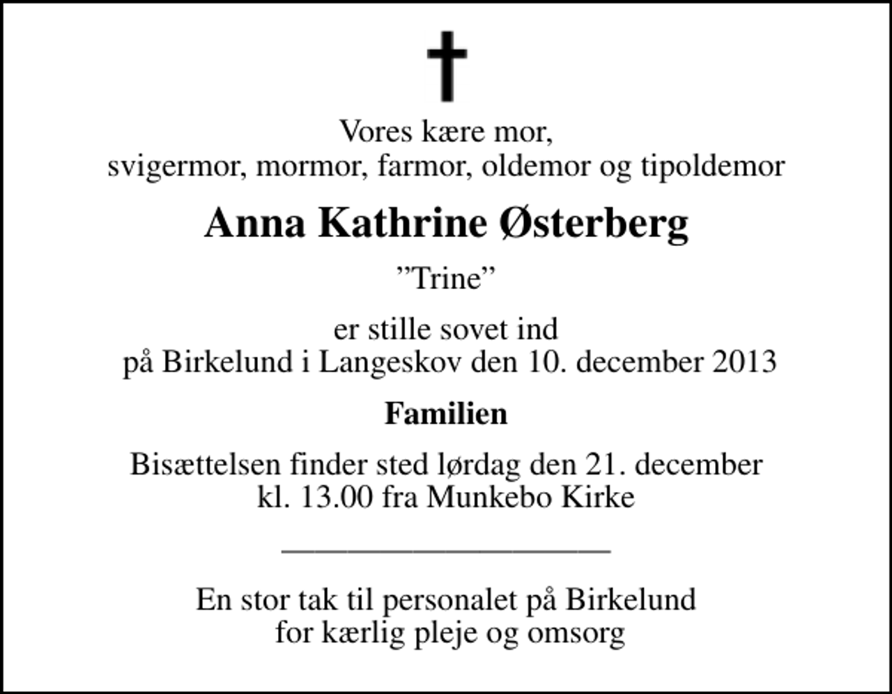 <p>Vores kære mor, svigermor, mormor, farmor, oldemor og tipoldemor<br />Anna Kathrine Østerberg<br />Trine<br />er stille sovet ind på Birkelund i Langeskov den 10. december 2013<br />Familien<br />Bisættelsen finder sted lørdag den 21. december kl. 13.00 fra Munkebo Kirke<br />En stor tak til personalet på Birkelund for kærlig pleje og omsorg</p>