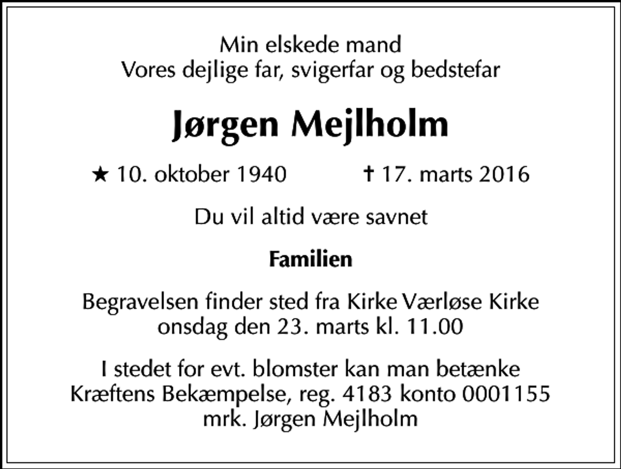 <p>Min elskede mand Vores dejlige far, svigerfar og bedstefar<br />Jørgen Mejlholm<br />* 10. oktober 1940 ✝ 17. marts 2016<br />Du vil altid være savnet<br />Familien<br />Begravelsen finder sted fra Kirke Værløse Kirke onsdag den 23. marts kl. 11.00<br />I stedet for evt. blomster kan man betænke<br />Kræftens Bekæmpelse reg.4183konto0001155mrk. Jørgen<br />Mejlholm</p>