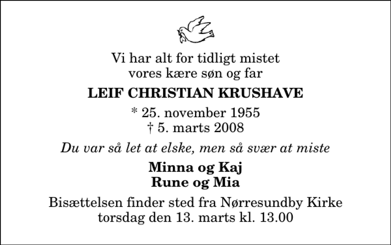 <p>Vi har alt for tidligt mistet vores kære søn og far<br />Leif Christian Krushave<br />* 25. november 1955<br />✝ 5. marts 2008<br />Du var så let at elske, men så svær at miste<br />Minna og Kaj Rune og Mia<br />Bisættelsen finder sted fra Nørresundby Kirke torsdag den 13. marts kl. 13.00</p>