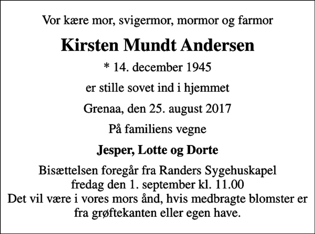 <p>Vor kære mor, svigermor, mormor og farmor<br />Kirsten Mundt Andersen<br />* 14. december 1945<br />er stille sovet ind i hjemmet<br />Grenaa, den 25. august 2017<br />På familiens vegne<br />Jesper, Lotte og Dorte<br />Bisættelsen foregår fra Randers Sygehuskapel fredag den 1. september kl. 11.00 Det vil være i vores mors ånd, hvis medbragte blomster er fra grøftekanten eller egen have.</p>