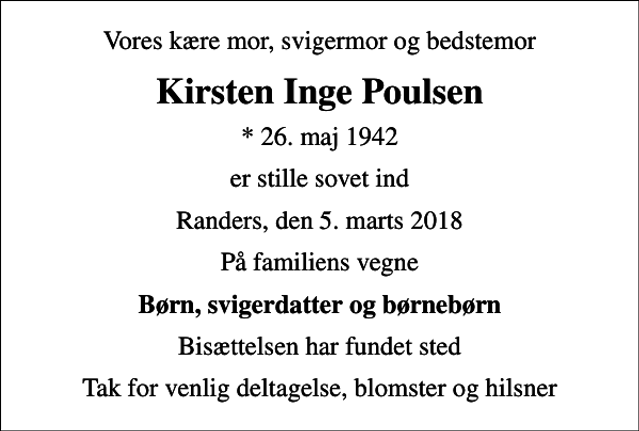 <p>Vores kære mor, svigermor og bedstemor<br />Kirsten Inge Poulsen<br />* 26. maj 1942<br />er stille sovet ind<br />Randers, den 5. marts 2018<br />På familiens vegne<br />Børn, svigerdatter og børnebørn<br />Bisættelsen har fundet sted<br />Tak for venlig deltagelse, blomster og hilsner</p>