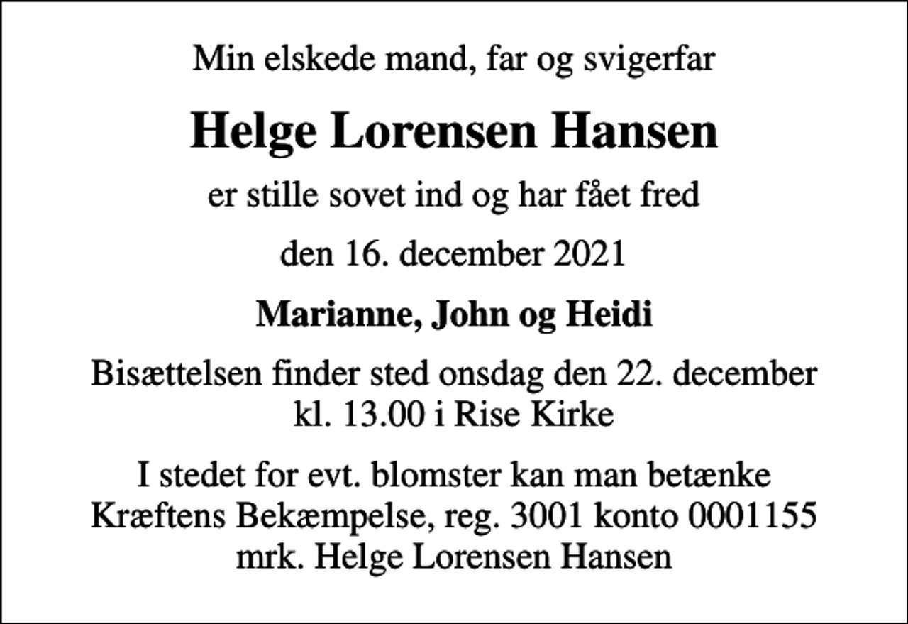 <p>Min elskede mand, far og svigerfar<br />Helge Lorensen Hansen<br />er stille sovet ind og har fået fred<br />den 16. december 2021<br />Marianne, John og Heidi<br />Bisættelsen finder sted onsdag den 22. december kl. 13.00 i Rise Kirke<br />I stedet for evt. blomster kan man betænke<br />Kræftens Bekæmpelse reg.3001konto0001155mrk. Helge Lorensen<br />Hansen</p>