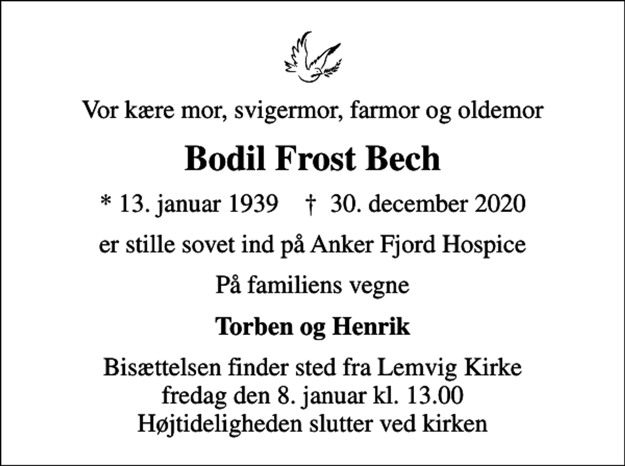 <p>Vor kære mor, svigermor, farmor og oldemor<br />Bodil Frost Bech<br />* 13. januar 1939 ✝ 30. december 2020<br />er stille sovet ind på Anker Fjord Hospice<br />På familiens vegne<br />Torben og Henrik<br />Bisættelsen finder sted fra Lemvig Kirke fredag den 8. januar kl. 13.00 Højtideligheden slutter ved kirken</p>