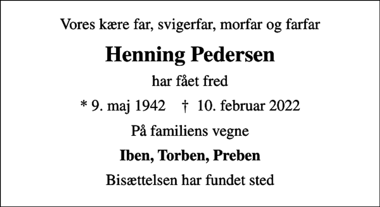 <p>Vores kære far, svigerfar, morfar og farfar<br />Henning Pedersen<br />har fået fred<br />* 9. maj 1942 ✝ 10. februar 2022<br />På familiens vegne<br />Iben, Torben, Preben<br />Bisættelsen har fundet sted</p>