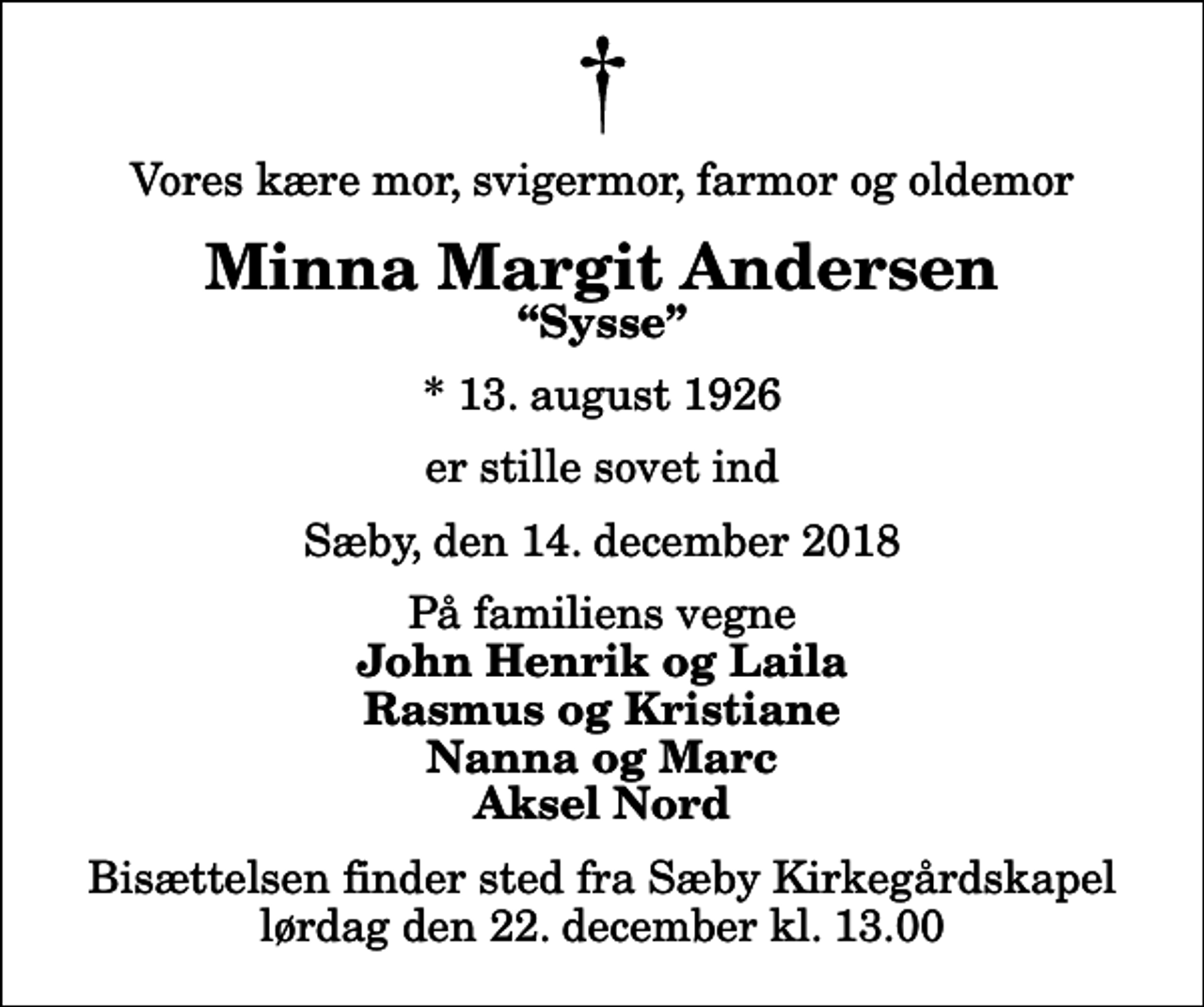 <p>Vores kære mor, svigermor, farmor og oldemor<br />Minna Margit Andersen<br />Sysse<br />* 13. august 1926<br />er stille sovet ind<br />Sæby, den 14. december 2018<br />På familiens vegne<br />John Henrik og Laila Rasmus og Kristiane Nanna og Marc Aksel Nord<br />Bisættelsen finder sted fra Sæby Kirkegårdskapel lørdag den 22. december kl. 13.00</p>