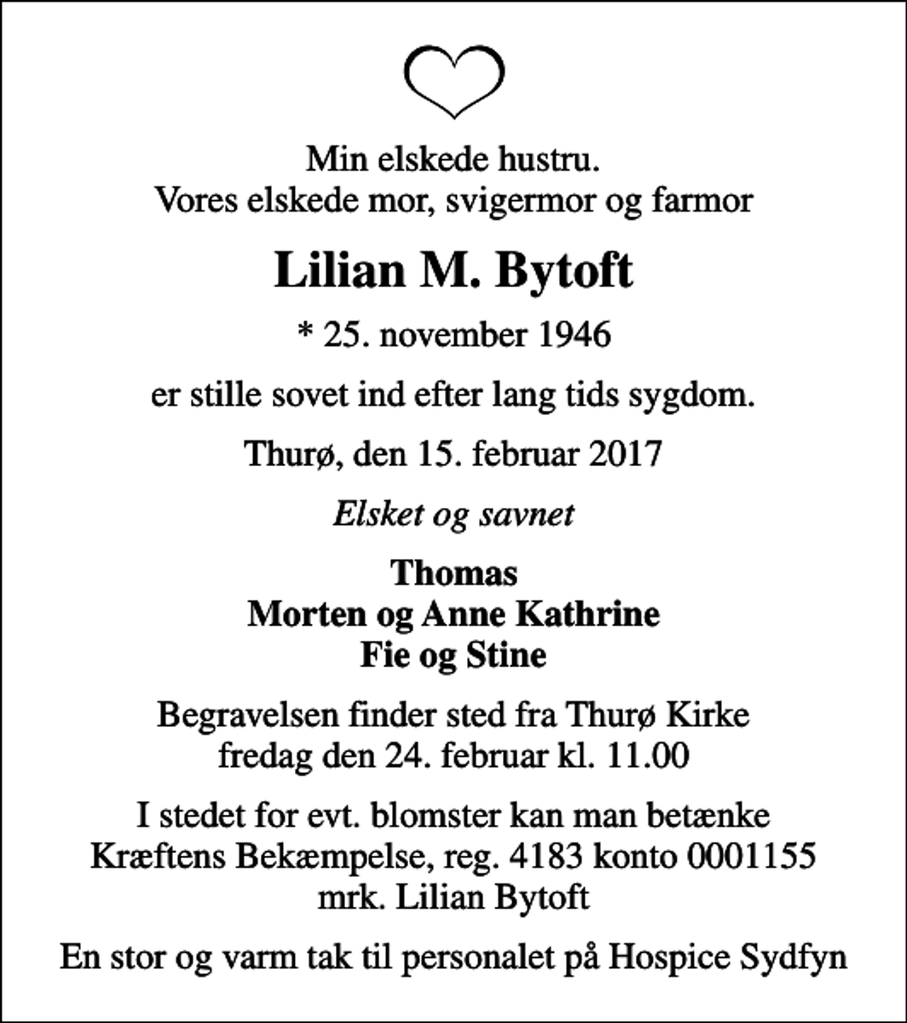 <p>Min elskede hustru. Vores elskede mor, svigermor og farmor<br />Lilian M. Bytoft<br />* 25. november 1946<br />er stille sovet ind efter lang tids sygdom.<br />Thurø, den 15. februar 2017<br />Elsket og savnet<br />Thomas Morten og Anne Kathrine Fie og Stine<br />Begravelsen finder sted fra Thurø Kirke fredag den 24. februar kl. 11.00<br />En stor og varm tak til personalet på Hospice Sydfyn</p>