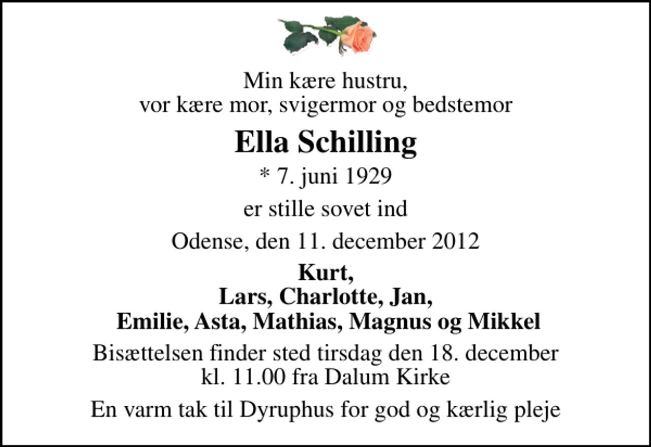 <p>Min kære hustru, vor kære mor, svigermor og bedstemor<br />Ella Schilling<br />* 7. juni 1929<br />er stille sovet ind<br />Odense, den 11. december 2012<br />Kurt, Lars, Charlotte, Jan, Emilie, Asta, Mathias, Magnus og Mikkel<br />Bisættelsen finder sted tirsdag den 18. december kl. 11.00 fra Dalum Kirke<br />En varm tak til Dyruphus for god og kærlig pleje</p>