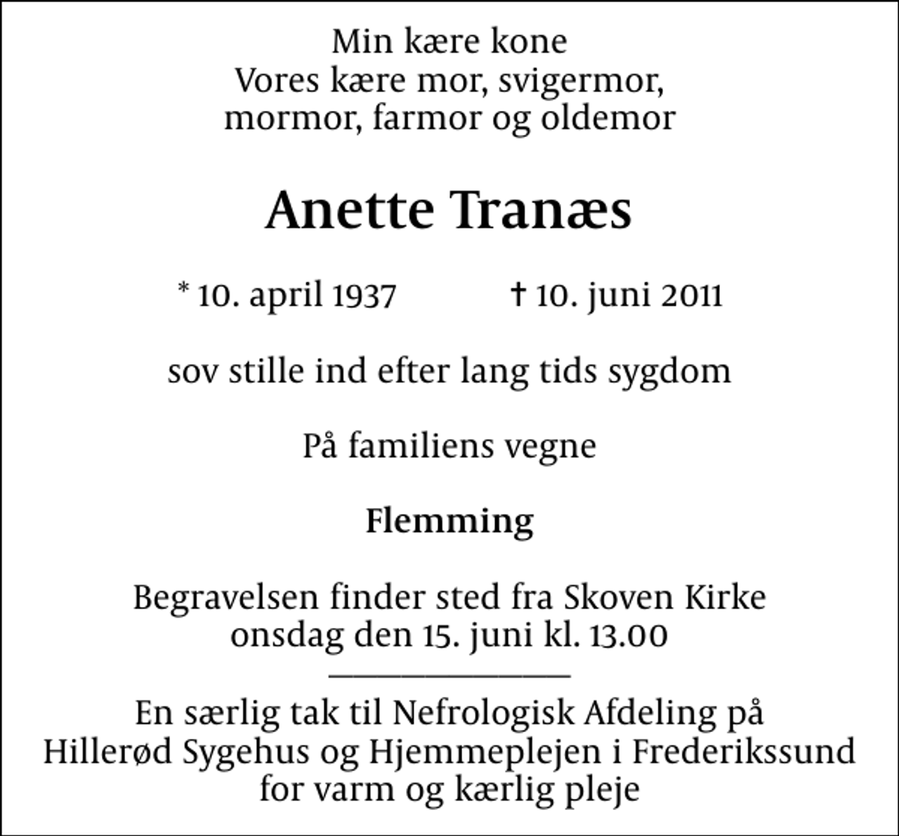 <p>Min kære kone Vores kære mor, svigermor, mormor, farmor og oldemor<br />Anette Tranæs<br />* 10. april 1937 ✝ 10. juni 2011<br />sov stille ind efter lang tids sygdom<br />På familiens vegne<br />Flemming<br />Begravelsen finder sted fra Skoven Kirke onsdag den 15. juni kl. 13.00 En særlig tak til Nefrologisk Afdeling på Hillerød Sygehus og Hjemmeplejen i Frederikssund for varm og kærlig pleje</p>