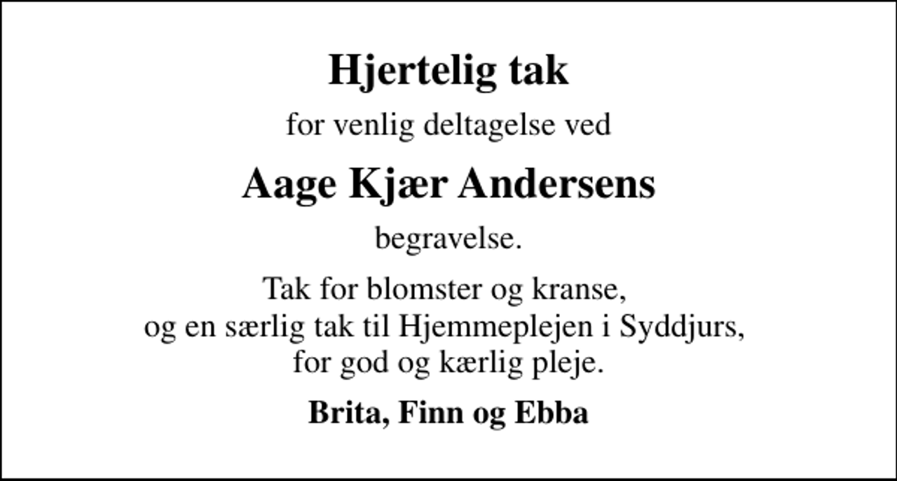 <p>Hjertelig tak<br />for venlig deltagelse ved<br />Aage Kjær Andersens<br />begravelse.<br />Tak for blomster og kranse, og en særlig tak til Hjemmeplejen i Syddjurs, for god og kærlig pleje.<br />Brita, Finn og Ebba</p>