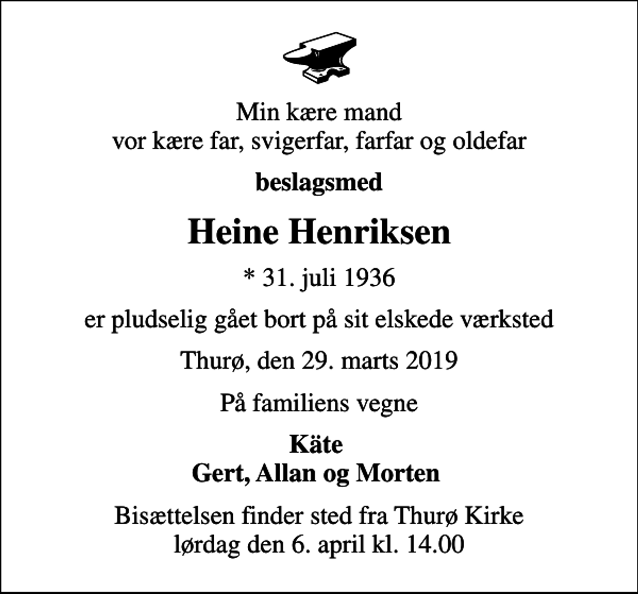<p>Min kære mand vor kære far, svigerfar, farfar og oldefar<br />beslagsmed<br />Heine Henriksen<br />* 31. juli 1936<br />er pludselig gået bort på sit elskede værksted<br />Thurø, den 29. marts 2019<br />På familiens vegne<br />Käte Gert, Allan og Morten<br />Bisættelsen finder sted fra Thurø Kirke lørdag den 6. april kl. 14.00</p>