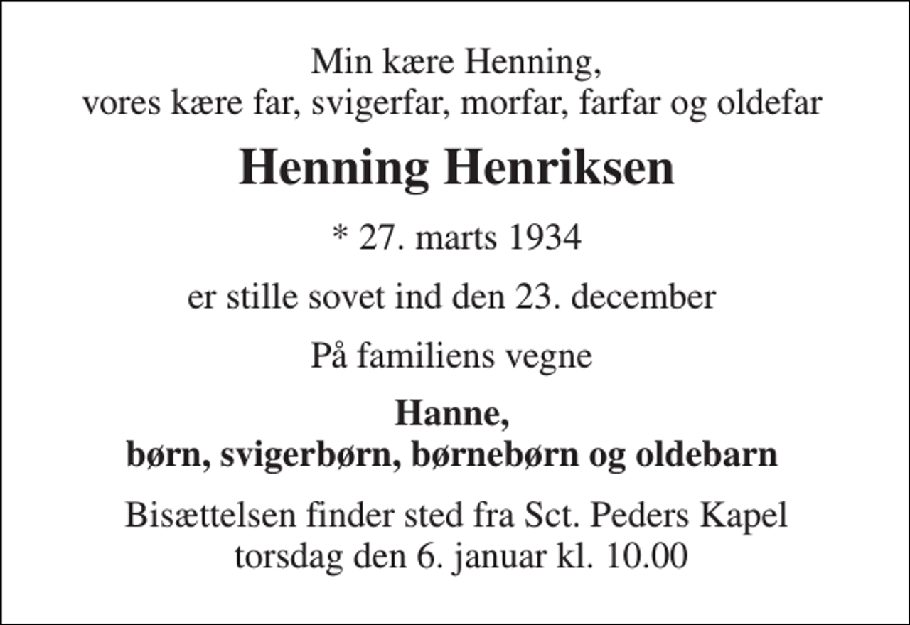 <p>Min kære Henning, vores kære far, svigerfar, morfar, farfar og oldefar<br />Henning Henriksen​<br />*​ 27. marts 1934<br />er stille sovet ind den 23. december<br />På familiens vegne<br />Hanne, børn, svigerbørn, børnebørn og oldebarn<br />Bisættelsen​ finder sted fra Sct. Peders Kapel torsdag den 6. januar​ kl. 10.00</p>