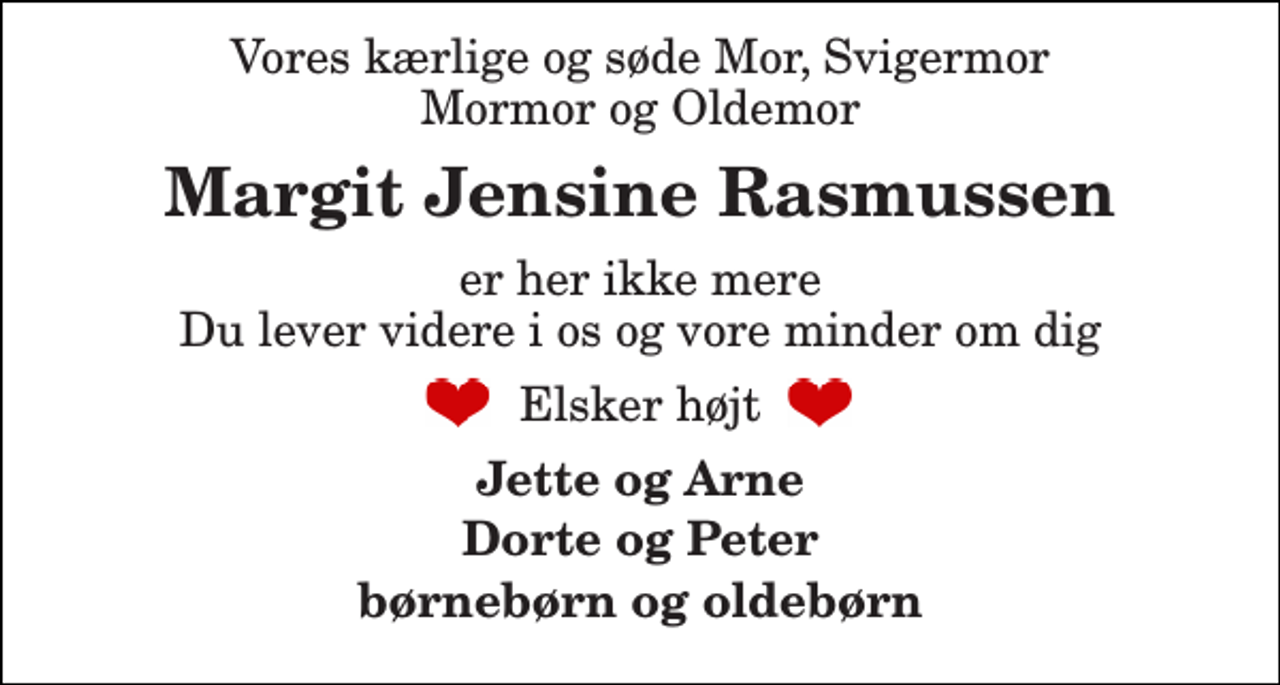 <p>Vores kærlige og søde Mor, Svigermor Mormor og Oldemor<br />Margit Jensine Rasmussen<br />er her ikke mere Du lever videre i os og vore minder om dig<br />Elsker højt<br />Jette og Arne<br />Dorte og Peter<br />børnebørn og oldebørn</p>
