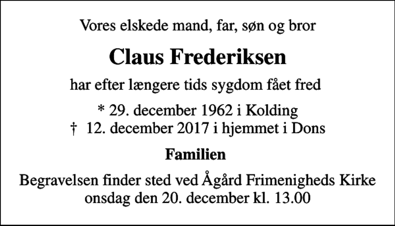 <p>Vores elskede mand, far, søn og bror<br />Claus Frederiksen<br />har efter længere tids sygdom fået fred<br />* 29. december 1962 i Kolding<br />✝ 12. december 2017 i hjemmet i Dons<br />Familien<br />Begravelsen finder sted ved Ågård Frimenigheds Kirke onsdag den 20. december kl. 13.00</p>