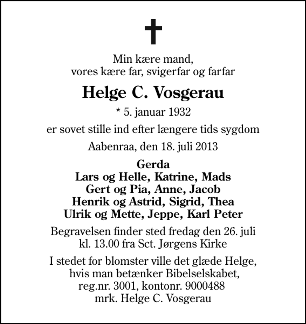 <p>Min kære mand, vores kære far, svigerfar og farfar<br />Helge C. Vosgerau<br />* 5. januar 1932<br />er sovet stille ind efter længere tids sygdom<br />Aabenraa, den 18. juli 2013<br />Gerda Lars og Helle, Katrine, Mads Gert og Pia, Anne, Jacob Henrik og Astrid, Sigrid, Thea Ulrik og Mette, Jeppe, Karl Peter<br />Begravelsen finder sted fredag den 26. juli kl. 13.00 fra Sankt Jørgens Kirke<br />I stedet for blomster ville det glæde Helge, hvis man betænker Bibelselskabet, reg.nr. 3001, kontonr. 9000488 mrk. Helge C. Vosgerau</p>
