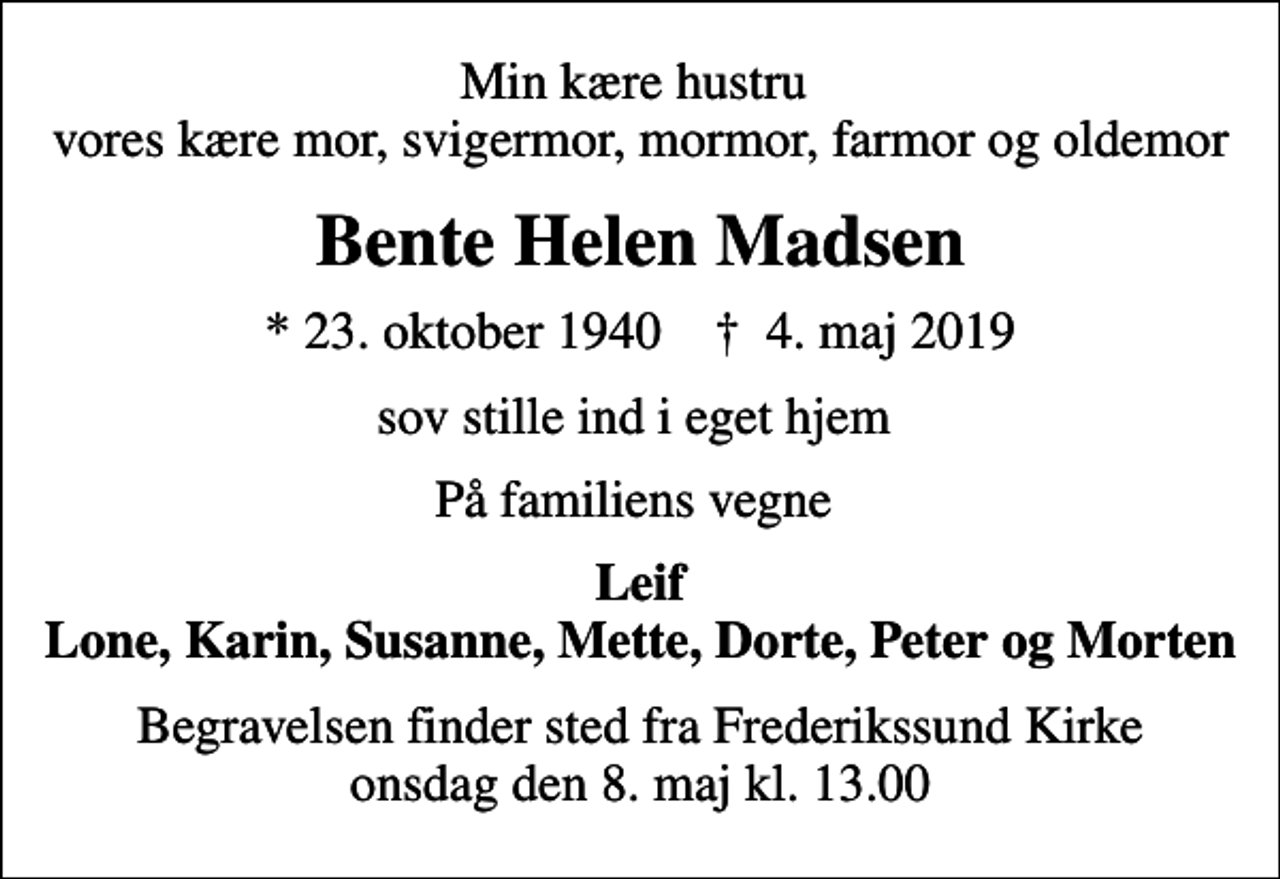<p>Min kære hustru vores kære mor, svigermor, mormor, farmor og oldemor<br />Bente Helen Madsen<br />* 23. oktober 1940 ✝ 4. maj 2019<br />sov stille ind i eget hjem<br />På familiens vegne<br />Leif Lone, Karin, Susanne, Mette, Dorte, Peter og Morten<br />Begravelsen finder sted fra Frederikssund Kirke onsdag den 8. maj kl. 13.00</p>