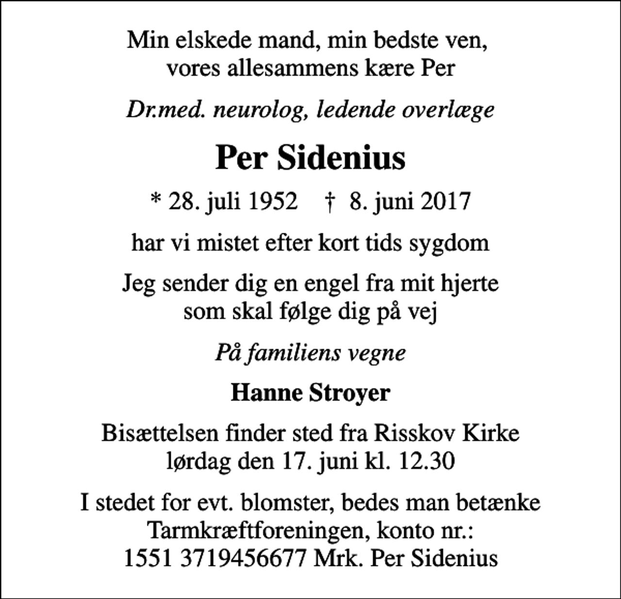 <p>Min elskede mand, min bedste ven, vores allesammens kære Per<br />Dr.med. neurolog, ledende overlæge<br />Per Sidenius<br />* 28. juli 1952 ✝ 8. juni 2017<br />har vi mistet efter kort tids sygdom<br />Jeg sender dig en engel fra mit hjerte som skal følge dig på vej<br />På familiens vegne<br />Hanne Stroyer<br />Bisættelsen finder sted fra Risskov Kirke lørdag den 17. juni kl. 12.30<br />I stedet for evt. blomster, bedes man betænke Tarmkræftforeningen, konto nr.: 1551 3719456677 Mrk. Per Sidenius</p>