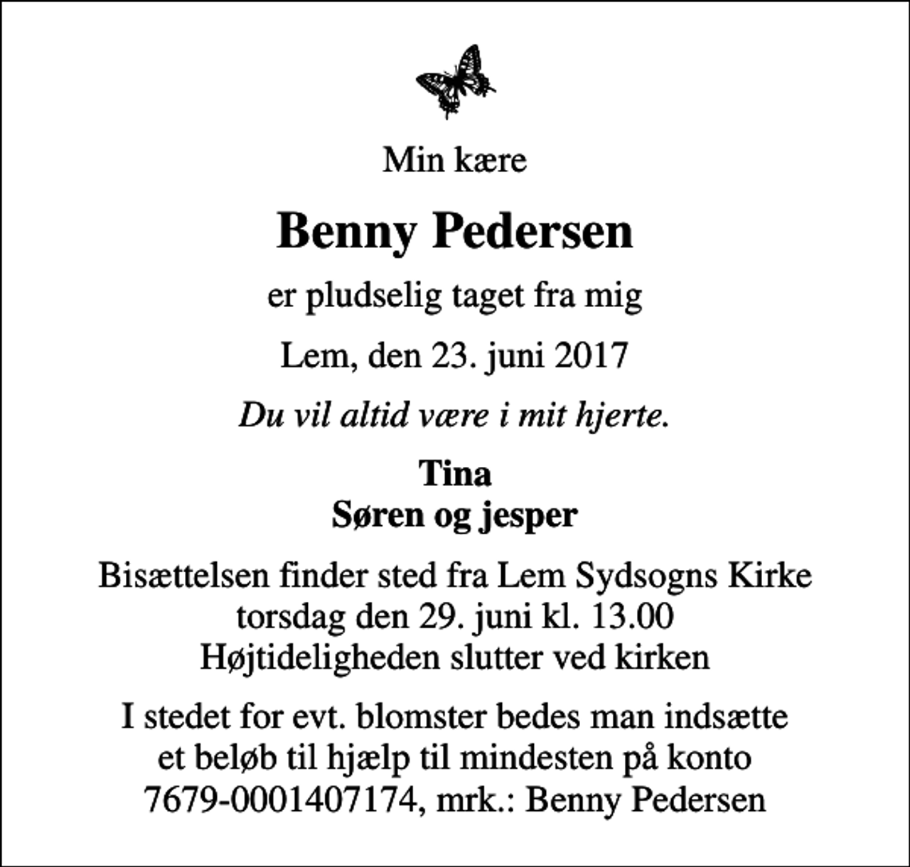 <p>Min kære<br />Benny Pedersen<br />er pludselig taget fra mig<br />Lem, den 23. juni 2017<br />Du vil altid være i mit hjerte.<br />Tina Søren og jesper<br />Bisættelsen finder sted fra Lem Sydsogns Kirke torsdag den 29. juni kl. 13.00 Højtideligheden slutter ved kirken<br />I stedet for evt. blomster bedes man indsætte et beløb til hjælp til mindesten på konto 7679-0001407174, mrk.: Benny Pedersen</p>