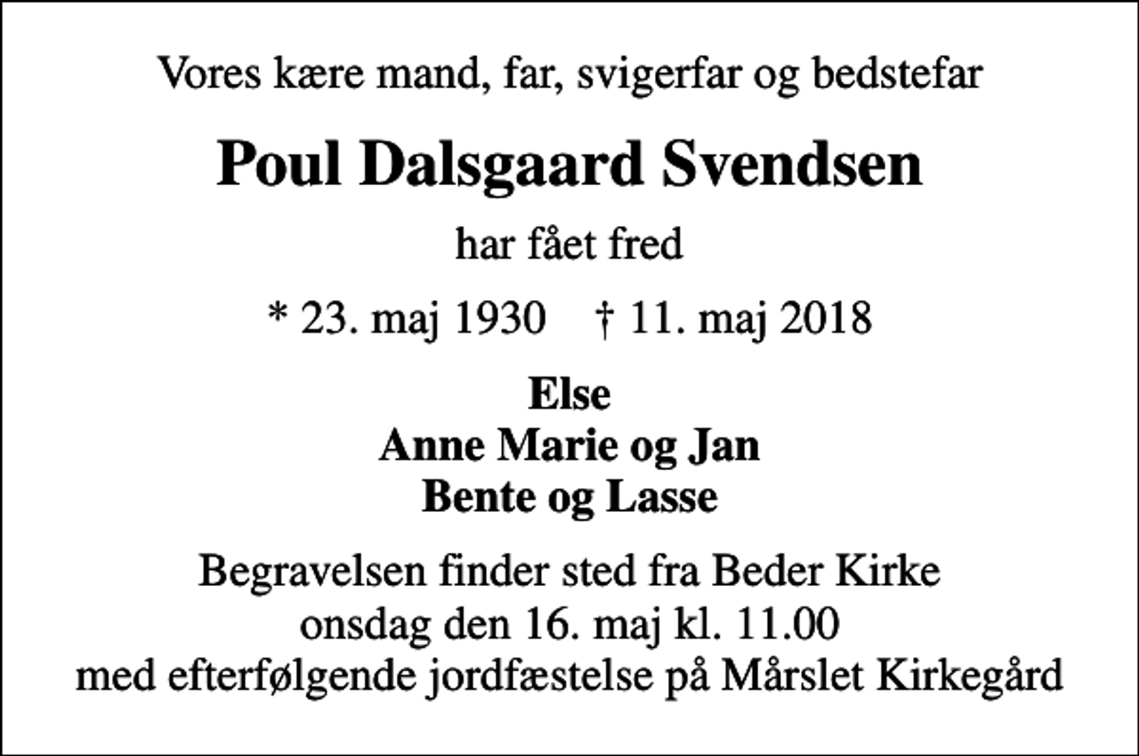 <p>Vores kære mand, far, svigerfar og bedstefar<br />Poul Dalsgaard Svendsen<br />har fået fred<br />* 23. maj 1930 ✝ 11. maj 2018<br />Else Anne Marie og Jan Bente og Lasse<br />Begravelsen finder sted fra Beder Kirke onsdag den 16. maj kl. 11.00 med efterfølgende jordfæstelse på Mårslet Kirkegård</p>