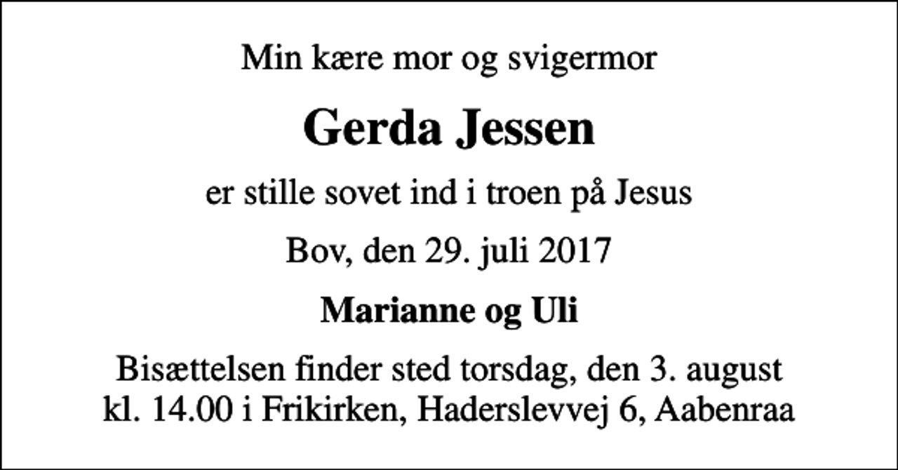 <p>Min kære mor og svigermor<br />Gerda Jessen<br />er stille sovet ind i troen på Jesus<br />Bov, den 29. juli 2017<br />Marianne og Uli<br />Bisættelsen finder sted torsdag, den 3. august kl. 14.00 i Frikirken, Haderslevvej 6, Aabenraa</p>