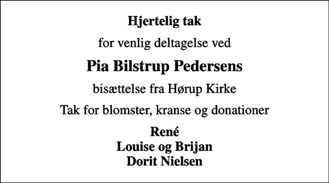 <p>Hjertelig tak<br />for venlig deltagelse ved<br />Pia Bilstrup Pedersens<br />bisættelse fra Hørup Kirke<br />Tak for blomster, kranse og donationer<br />René Louise og Brijan Dorit Nielsen</p>