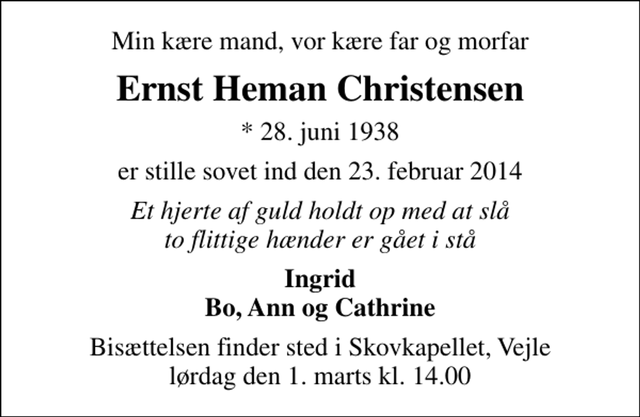 <p>Min kære mand, vor kære far og morfar<br />Ernst Heman Christensen<br />* 28. juni 1938<br />er stille sovet ind den 23. februar 2014<br />Et hjerte af guld holdt op med at slå to flittige hænder er gået i stå<br />Ingrid Bo, Ann og Cathrine<br />Bisættelsen finder sted i Skovkapellet, Vejle lørdag den 1. marts kl. 14.00</p>
