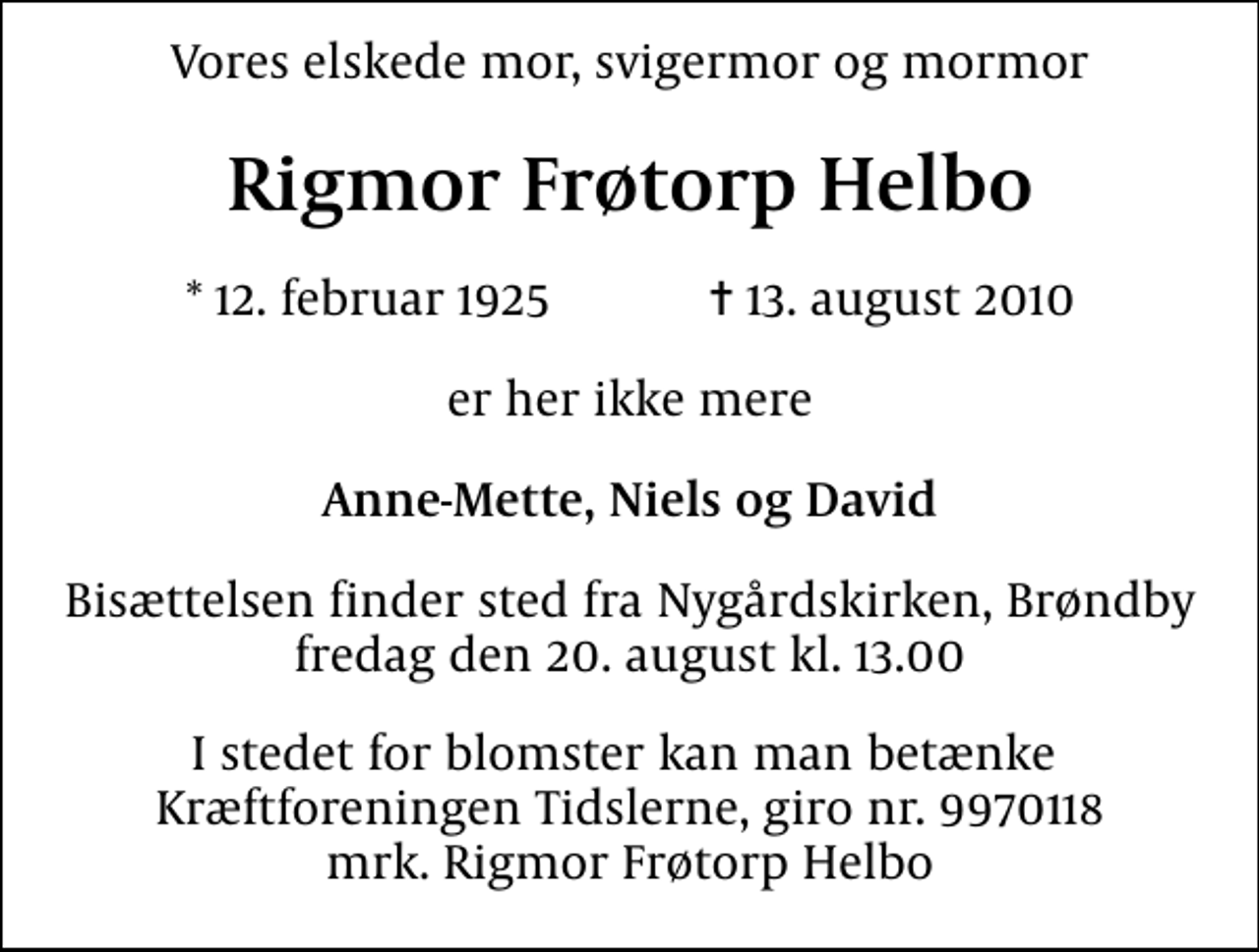 <p>Vores elskede mor, svigermor og mormor<br />Rigmor Frøtorp Helbo<br />* 12. februar 1925 ✝ 13. august 2010<br />er her ikke mere<br />Anne-Mette, Niels og David<br />Bisættelsen finder sted fra Nygårdskirken, Brøndby fredag den 20. august kl. 13.00<br />I stedet for blomster kan man betænke Kræftforeningen Tidslerne, giro nr. 9970118 mrk. Rigmor Frøtorp Helbo</p>