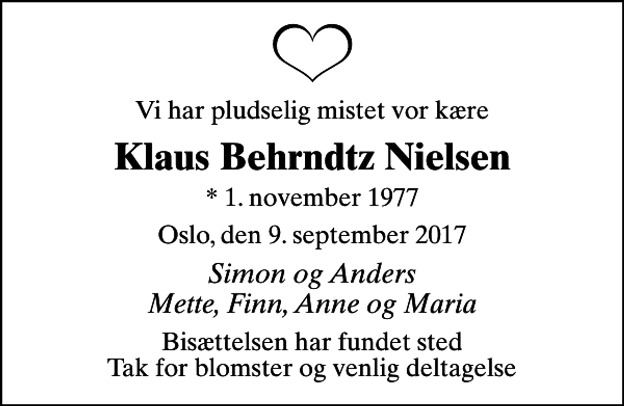 <p>Vi har pludselig mistet vor kære<br />Klaus Behrndtz Nielsen<br />* 1. november 1977<br />Oslo, den 9. september 2017<br />Simon og Anders Mette, Finn, Anne og Maria<br />Bisættelsen har fundet sted Tak for blomster og venlig deltagelse</p>