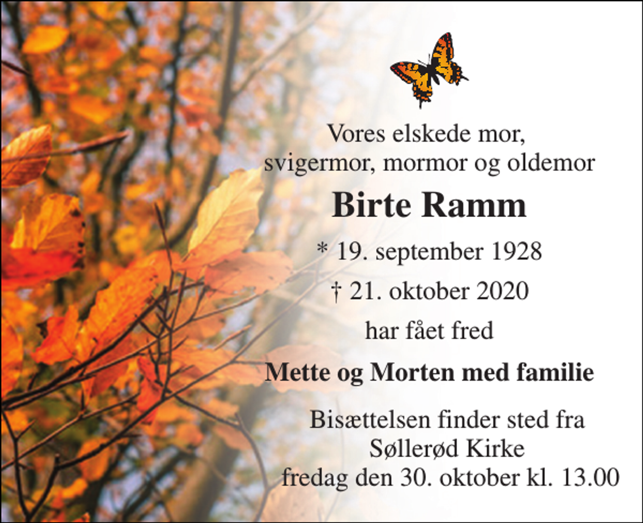 <p>Vores elskede mor, svigermor, mormor og oldemor<br />Birte Ramm<br />*​ 19. september 1928<br />†​ 21. oktober 2020​<br />har fået fred<br />Mette og Morten med familie<br />Bisættelsen finder sted fra Søllerød Kirke fredag den 30. oktober kl. 13.00</p>