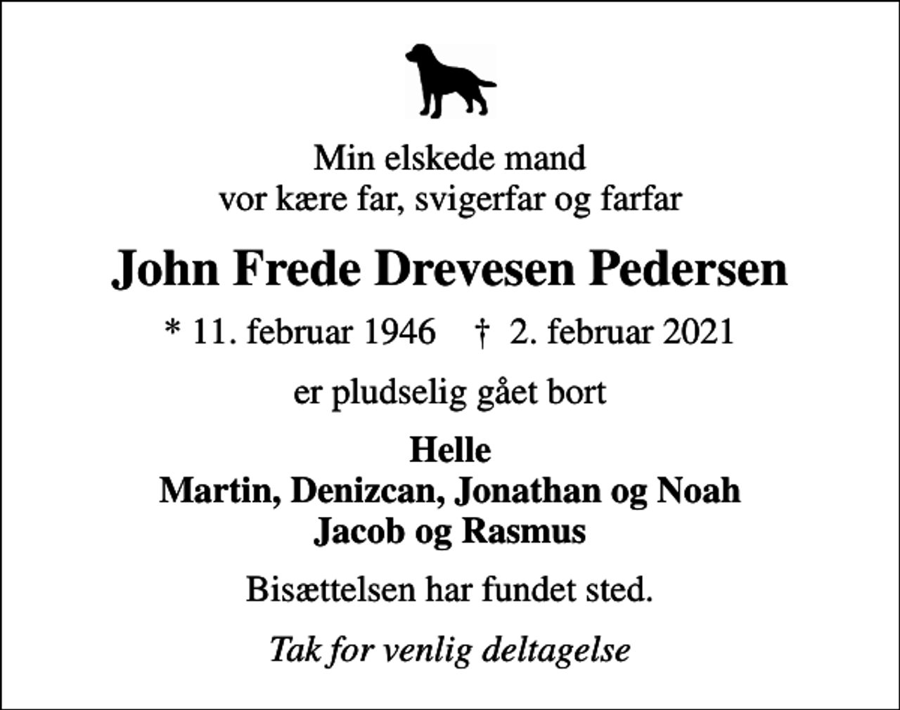 <p>Min elskede mand vor kære far, svigerfar og farfar<br />John Frede Drevesen Pedersen<br />* 11. februar 1946 ✝ 2. februar 2021<br />er pludselig gået bort<br />Helle Martin, Denizcan, Jonathan og Noah Jacob og Rasmus<br />Bisættelsen har fundet sted.<br />Tak for venlig deltagelse</p>