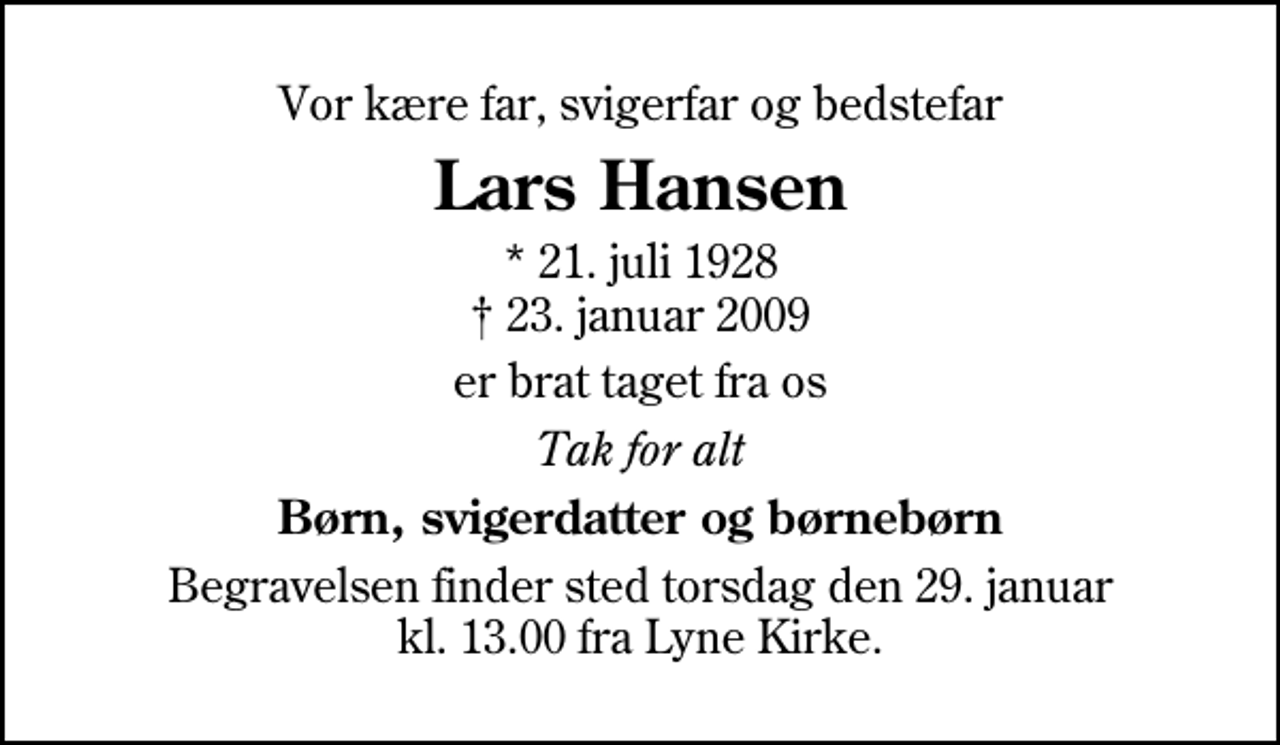 <p>Vor kære far, svigerfar og bedstefar<br />Lars Hansen<br />* 21. juli 1928<br />✝ 23. januar 2009<br />er brat taget fra os<br />Tak for alt<br />Børn, svigerdatter og børnebørn<br />Begravelsen finder sted torsdag den 29. januar kl. 13.00 fra Lyne Kirke</p>