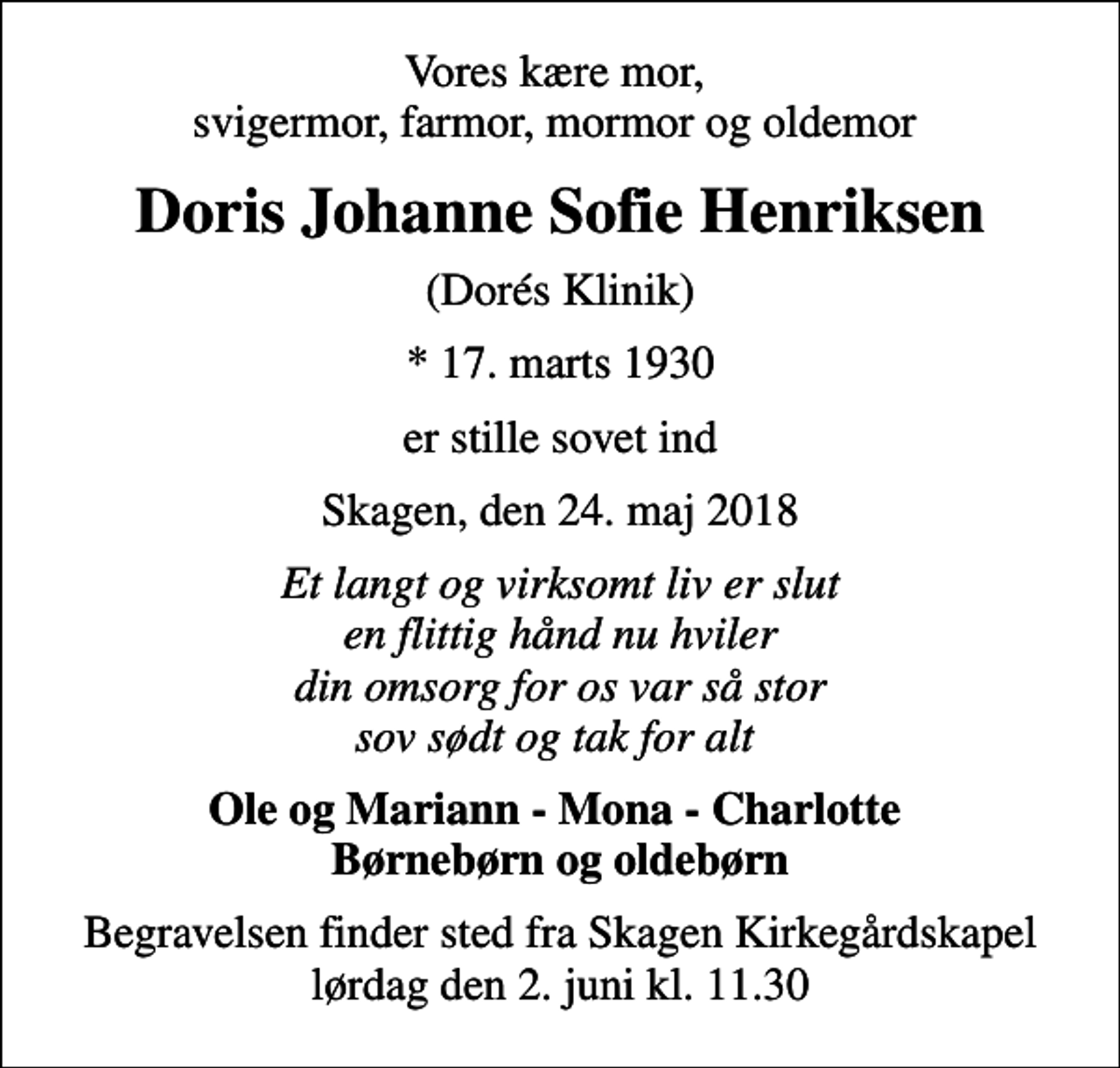 <p>Vores kære mor, svigermor, farmor, mormor og oldemor<br />Doris Johanne Sofie Henriksen<br />(Dorés Klinik)<br />* 17. marts 1930<br />er stille sovet ind<br />Skagen, den 24. maj 2018<br />Et langt og virksomt liv er slut en flittig hånd nu hviler din omsorg for os var så stor sov sødt og tak for alt<br />Ole og Mariann - Mona - Charlotte Børnebørn og oldebørn<br />Begravelsen finder sted fra Skagen Kirkegårdskapel lørdag den 2. juni kl. 11.30</p>
