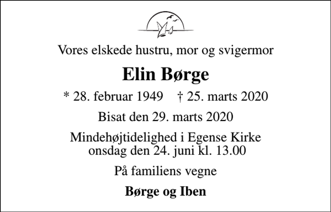 <p>Vores elskede hustru, mor og svigermor<br />Elin Børge<br />* 28. februar 1949 ✝ 25. marts 2020<br />Bisat den 29. marts 2020<br />Mindehøjtidelighed i Egense Kirke onsdag den 24. juni kl. 13.00<br />På familiens vegne<br />Børge og Iben</p>